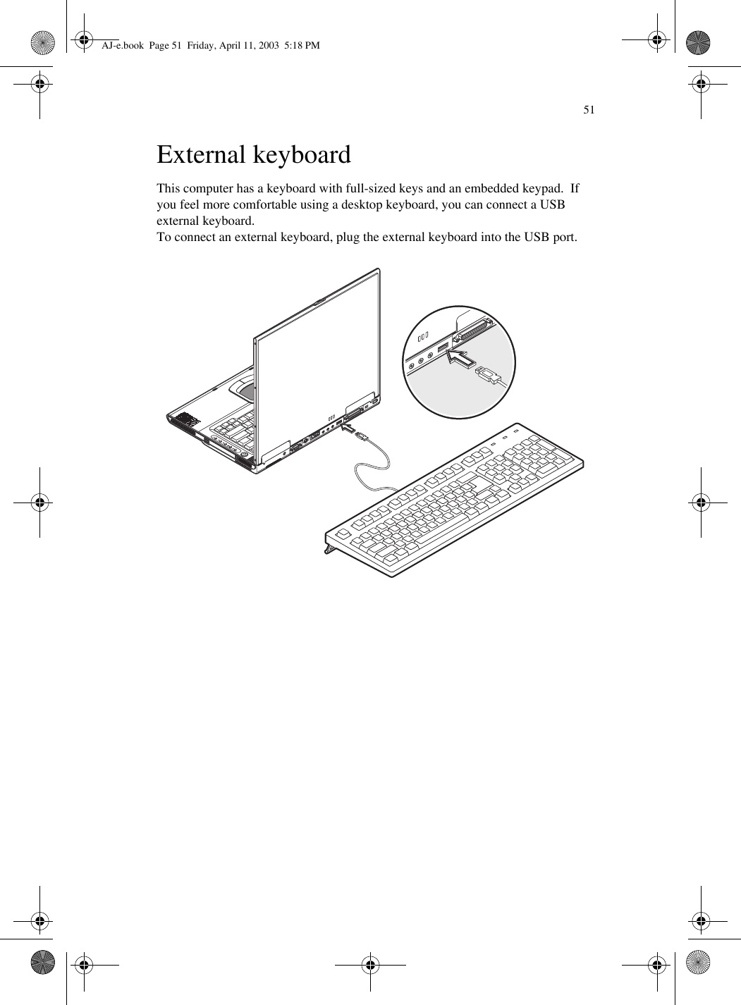 51External keyboardThis computer has a keyboard with full-sized keys and an embedded keypad.  If you feel more comfortable using a desktop keyboard, you can connect a USB external keyboard.To connect an external keyboard, plug the external keyboard into the USB port.AJ-e.book  Page 51  Friday, April 11, 2003  5:18 PM