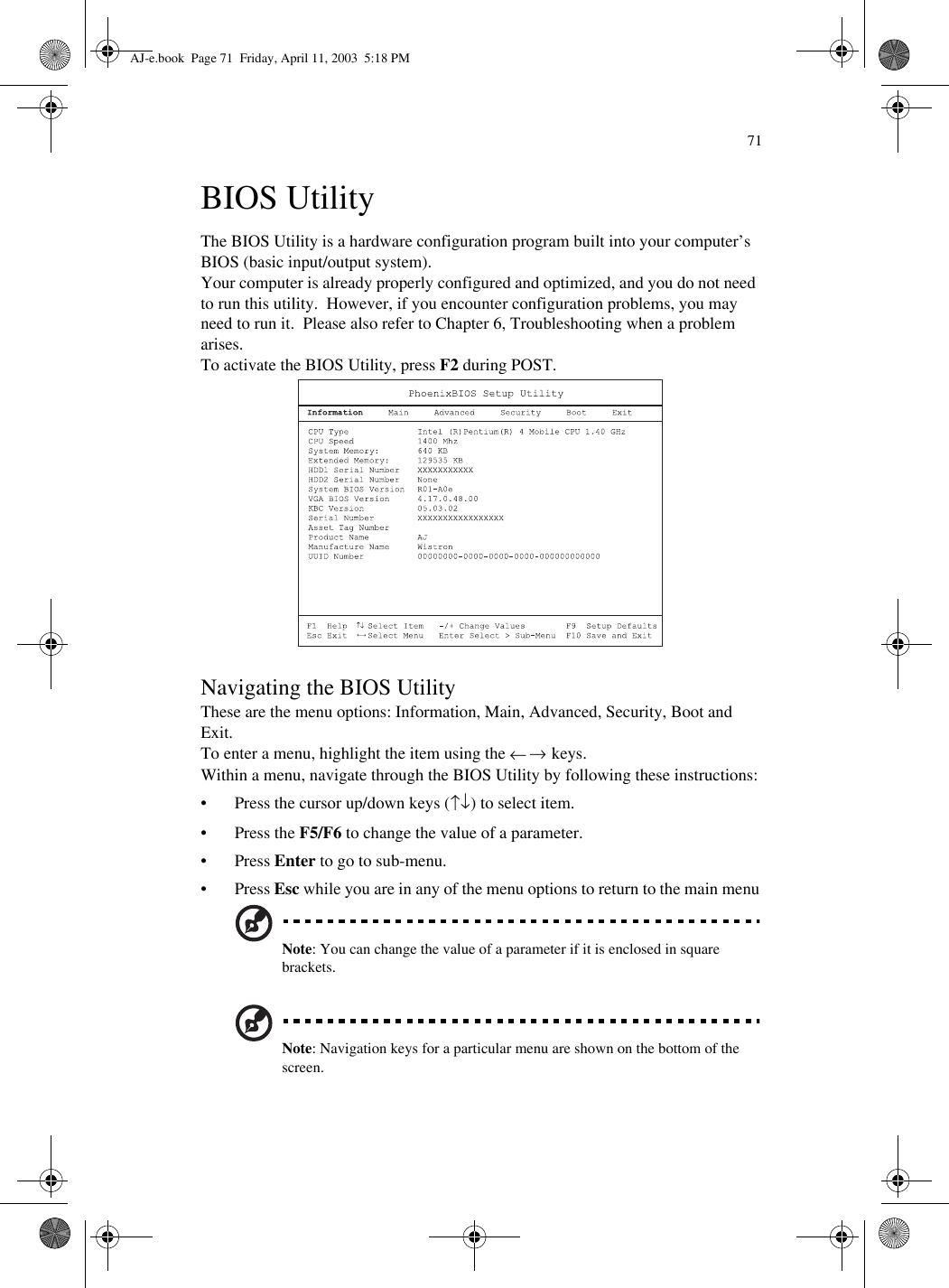 71BIOS UtilityThe BIOS Utility is a hardware configuration program built into your computer’s BIOS (basic input/output system).Your computer is already properly configured and optimized, and you do not need to run this utility.  However, if you encounter configuration problems, you may need to run it.  Please also refer to Chapter 6, Troubleshooting when a problem arises.To activate the BIOS Utility, press F2 during POST.  Navigating the BIOS UtilityThese are the menu options: Information, Main, Advanced, Security, Boot and Exit. To enter a menu, highlight the item using the ← → keys.Within a menu, navigate through the BIOS Utility by following these instructions:• Press the cursor up/down keys (↑↓) to select item.•Press the F5/F6 to change the value of a parameter.•Press Enter to go to sub-menu.•Press Esc while you are in any of the menu options to return to the main menuNote: You can change the value of a parameter if it is enclosed in square brackets. Note: Navigation keys for a particular menu are shown on the bottom of the screen.AJ-e.book  Page 71  Friday, April 11, 2003  5:18 PM