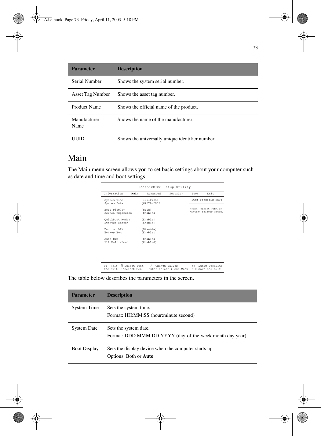 73MainThe Main menu screen allows you to set basic settings about your computer such as date and time and boot settings.  The table below describes the parameters in the screen.    Serial Number Shows the system serial number.Asset Tag Number Shows the asset tag number.Product Name Shows the official name of the product.Manufacturer NameShows the name of the manufacturer.UUID Shows the universally unique identifier number.Parameter DescriptionSystem Time Sets the system time.Format: HH:MM:SS (hour:minute:second)System Date Sets the system date.Format: DDD MMM DD YYYY (day-of-the-week month day year)Boot Display Sets the display device when the computer starts up.Options: Both or AutoParameter DescriptionAJ-e.book  Page 73  Friday, April 11, 2003  5:18 PM