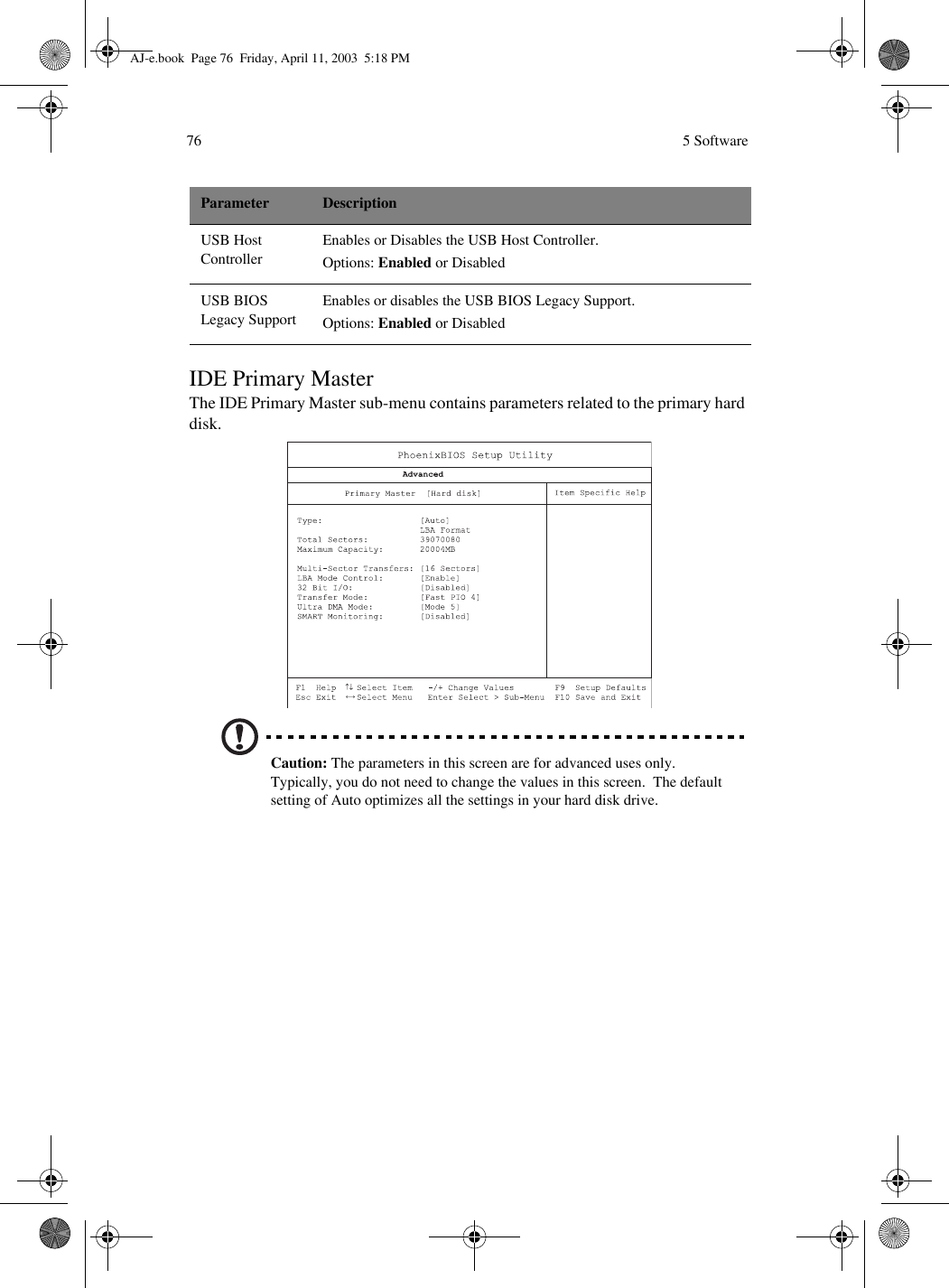  5 Software76IDE Primary MasterThe IDE Primary Master sub-menu contains parameters related to the primary hard disk.  Caution: The parameters in this screen are for advanced uses only.  Typically, you do not need to change the values in this screen.  The default setting of Auto optimizes all the settings in your hard disk drive.USB Host ControllerEnables or Disables the USB Host Controller.Options: Enabled or DisabledUSB BIOS Legacy SupportEnables or disables the USB BIOS Legacy Support.Options: Enabled or DisabledParameter DescriptionAJ-e.book  Page 76  Friday, April 11, 2003  5:18 PM