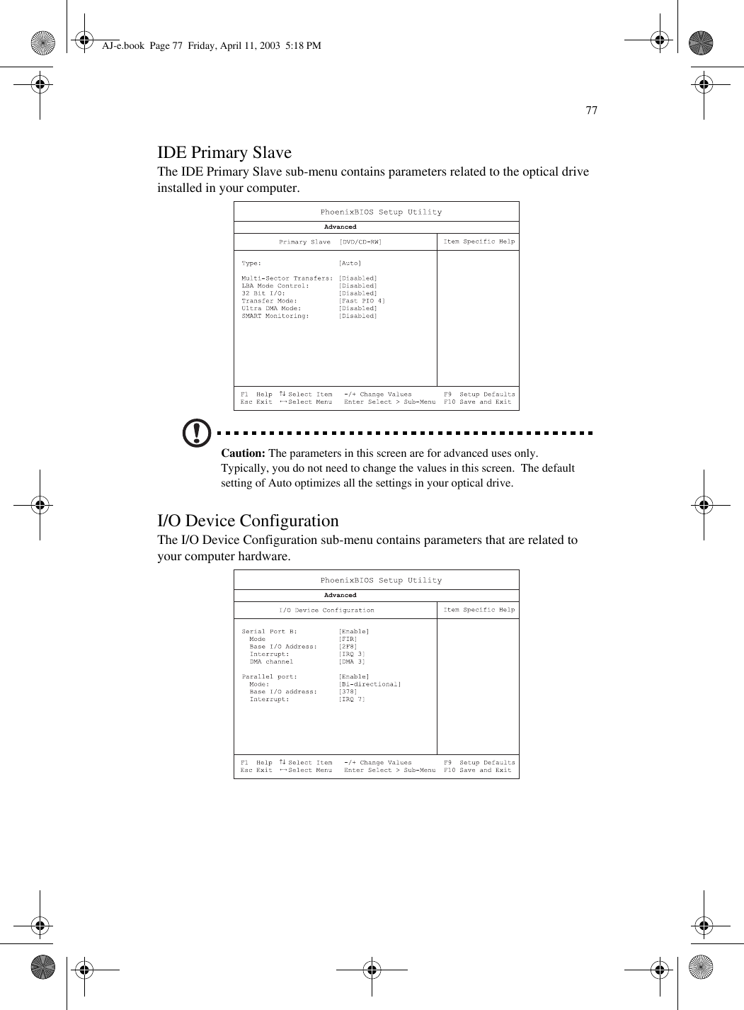 77IDE Primary SlaveThe IDE Primary Slave sub-menu contains parameters related to the optical drive installed in your computer. Caution: The parameters in this screen are for advanced uses only.  Typically, you do not need to change the values in this screen.  The default setting of Auto optimizes all the settings in your optical drive.I/O Device ConfigurationThe I/O Device Configuration sub-menu contains parameters that are related to your computer hardware. AJ-e.book  Page 77  Friday, April 11, 2003  5:18 PM