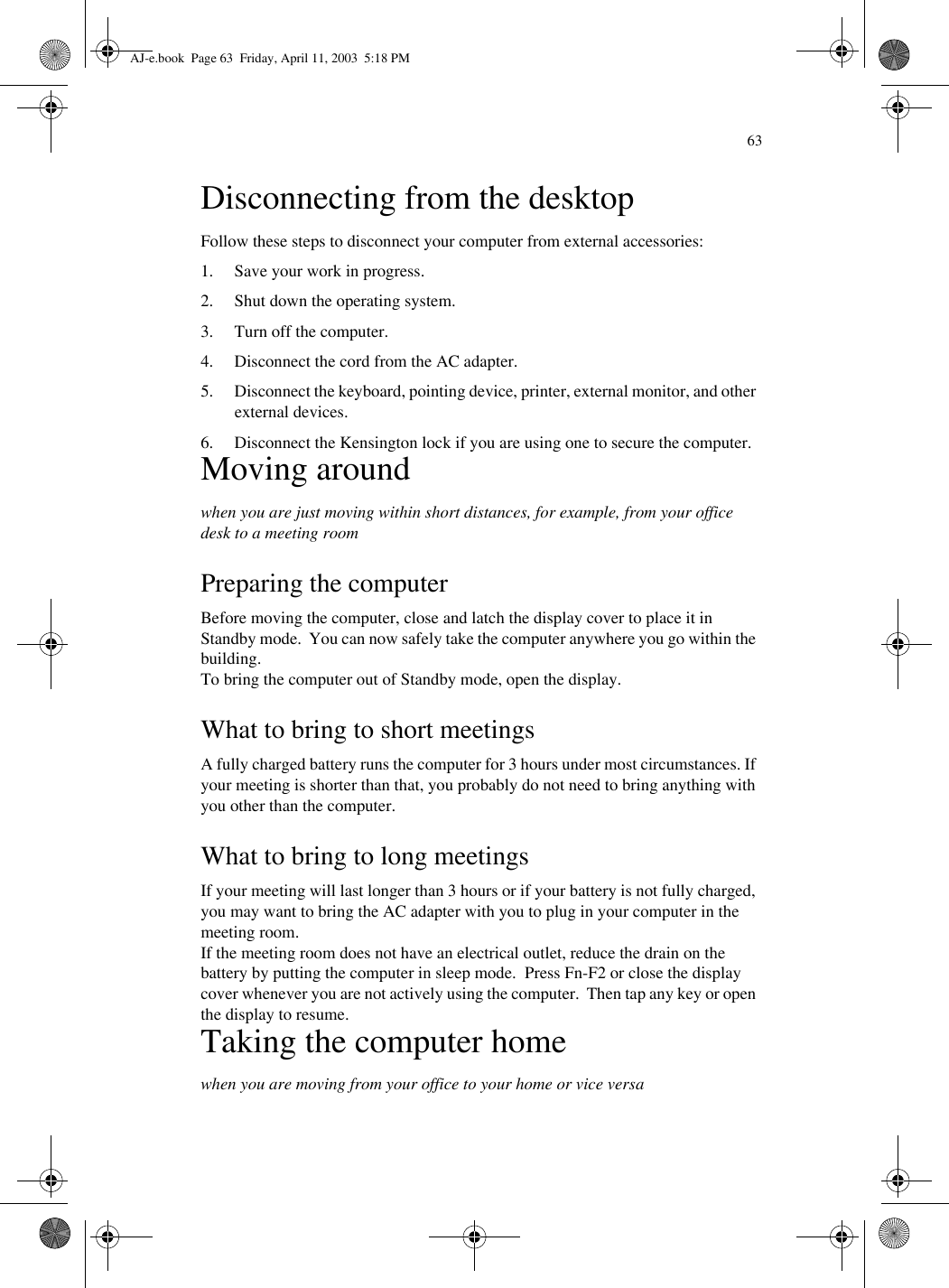 63Disconnecting from the desktopFollow these steps to disconnect your computer from external accessories:1. Save your work in progress.2. Shut down the operating system.3. Turn off the computer.4. Disconnect the cord from the AC adapter.5. Disconnect the keyboard, pointing device, printer, external monitor, and other external devices.6. Disconnect the Kensington lock if you are using one to secure the computer.Moving aroundwhen you are just moving within short distances, for example, from your office desk to a meeting roomPreparing the computerBefore moving the computer, close and latch the display cover to place it in Standby mode.  You can now safely take the computer anywhere you go within the building.To bring the computer out of Standby mode, open the display.What to bring to short meetingsA fully charged battery runs the computer for 3 hours under most circumstances. If your meeting is shorter than that, you probably do not need to bring anything with you other than the computer.What to bring to long meetingsIf your meeting will last longer than 3 hours or if your battery is not fully charged, you may want to bring the AC adapter with you to plug in your computer in the meeting room.If the meeting room does not have an electrical outlet, reduce the drain on the battery by putting the computer in sleep mode.  Press Fn-F2 or close the display cover whenever you are not actively using the computer.  Then tap any key or open the display to resume.Taking the computer homewhen you are moving from your office to your home or vice versaAJ-e.book  Page 63  Friday, April 11, 2003  5:18 PM