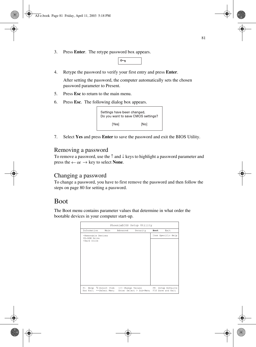 813. Press Enter.  The retype password box appears. 4. Retype the password to verify your first entry and press Enter.After setting the password, the computer automatically sets the chosen password parameter to Present.5. Press Esc to return to the main menu.6. Press Esc.  The following dialog box appears.7. Select Yes and press Enter to save the password and exit the BIOS Utility.Removing a passwordTo remove a password, use the ↑ and ↓ keys to highlight a password parameter and press the ← or  → key to select None.Changing a passwordTo change a password, you have to first remove the password and then follow the steps on page 80 for setting a password. BootThe Boot menu contains parameter values that determine in what order the bootable devices in your computer start-up.  AJ-e.book  Page 81  Friday, April 11, 2003  5:18 PM