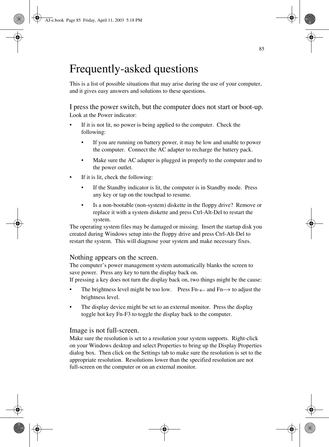 85Frequently-asked questionsThis is a list of possible situations that may arise during the use of your computer, and it gives easy answers and solutions to these questions.I press the power switch, but the computer does not start or boot-up.Look at the Power indicator:• If it is not lit, no power is being applied to the computer.  Check the following:• If you are running on battery power, it may be low and unable to power the computer.  Connect the AC adapter to recharge the battery pack.• Make sure the AC adapter is plugged in properly to the computer and to the power outlet.• If it is lit, check the following:• If the Standby indicator is lit, the computer is in Standby mode.  Press any key or tap on the touchpad to resume.• Is a non-bootable (non-system) diskette in the floppy drive?  Remove or replace it with a system diskette and press Ctrl-Alt-Del to restart the system.The operating system files may be damaged or missing.  Insert the startup disk you created during Windows setup into the floppy drive and press Ctrl-Alt-Del to restart the system.  This will diagnose your system and make necessary fixes.Nothing appears on the screen.The computer’s power management system automatically blanks the screen to save power.  Press any key to turn the display back on.If pressing a key does not turn the display back on, two things might be the cause:• The brightness level might be too low.    Press Fn-← and Fn-→ to adjust the brightness level.• The display device might be set to an external monitor.  Press the display toggle hot key Fn-F3 to toggle the display back to the computer.Image is not full-screen.Make sure the resolution is set to a resolution your system supports.  Right-click on your Windows desktop and select Properties to bring up the Display Properties dialog box.  Then click on the Settings tab to make sure the resolution is set to the appropriate resolution.  Resolutions lower than the specified resolution are not full-screen on the computer or on an external monitor.AJ-e.book  Page 85  Friday, April 11, 2003  5:18 PM