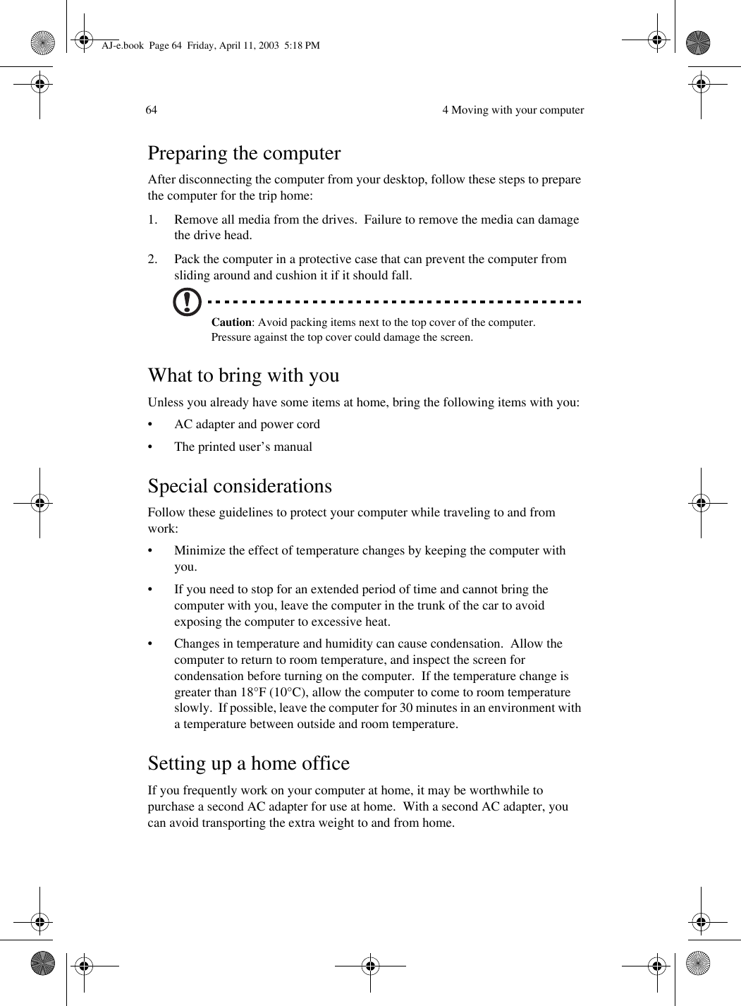  4 Moving with your computer64Preparing the computerAfter disconnecting the computer from your desktop, follow these steps to prepare the computer for the trip home:1. Remove all media from the drives.  Failure to remove the media can damage the drive head.2. Pack the computer in a protective case that can prevent the computer from sliding around and cushion it if it should fall.Caution: Avoid packing items next to the top cover of the computer.  Pressure against the top cover could damage the screen.What to bring with youUnless you already have some items at home, bring the following items with you:• AC adapter and power cord• The printed user’s manualSpecial considerationsFollow these guidelines to protect your computer while traveling to and from work:• Minimize the effect of temperature changes by keeping the computer with you.• If you need to stop for an extended period of time and cannot bring the computer with you, leave the computer in the trunk of the car to avoid exposing the computer to excessive heat.• Changes in temperature and humidity can cause condensation.  Allow the computer to return to room temperature, and inspect the screen for condensation before turning on the computer.  If the temperature change is greater than 18°F (10°C), allow the computer to come to room temperature slowly.  If possible, leave the computer for 30 minutes in an environment with a temperature between outside and room temperature.Setting up a home officeIf you frequently work on your computer at home, it may be worthwhile to purchase a second AC adapter for use at home.  With a second AC adapter, you can avoid transporting the extra weight to and from home. AJ-e.book  Page 64  Friday, April 11, 2003  5:18 PM