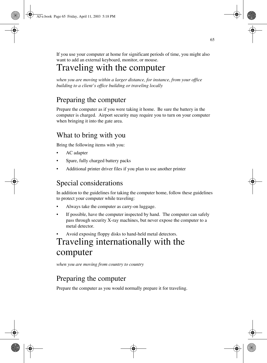 65If you use your computer at home for significant periods of time, you might also want to add an external keyboard, monitor, or mouse.Traveling with the computerwhen you are moving within a larger distance, for instance, from your office building to a client’s office building or traveling locallyPreparing the computerPrepare the computer as if you were taking it home.  Be sure the battery in the computer is charged.  Airport security may require you to turn on your computer when bringing it into the gate area. What to bring with youBring the following items with you:• AC adapter• Spare, fully charged battery packs• Additional printer driver files if you plan to use another printerSpecial considerationsIn addition to the guidelines for taking the computer home, follow these guidelines to protect your computer while traveling:• Always take the computer as carry-on luggage.• If possible, have the computer inspected by hand.  The computer can safely pass through security X-ray machines, but never expose the computer to a metal detector.• Avoid exposing floppy disks to hand-held metal detectors.Traveling internationally with the computerwhen you are moving from country to countryPreparing the computerPrepare the computer as you would normally prepare it for traveling. AJ-e.book  Page 65  Friday, April 11, 2003  5:18 PM