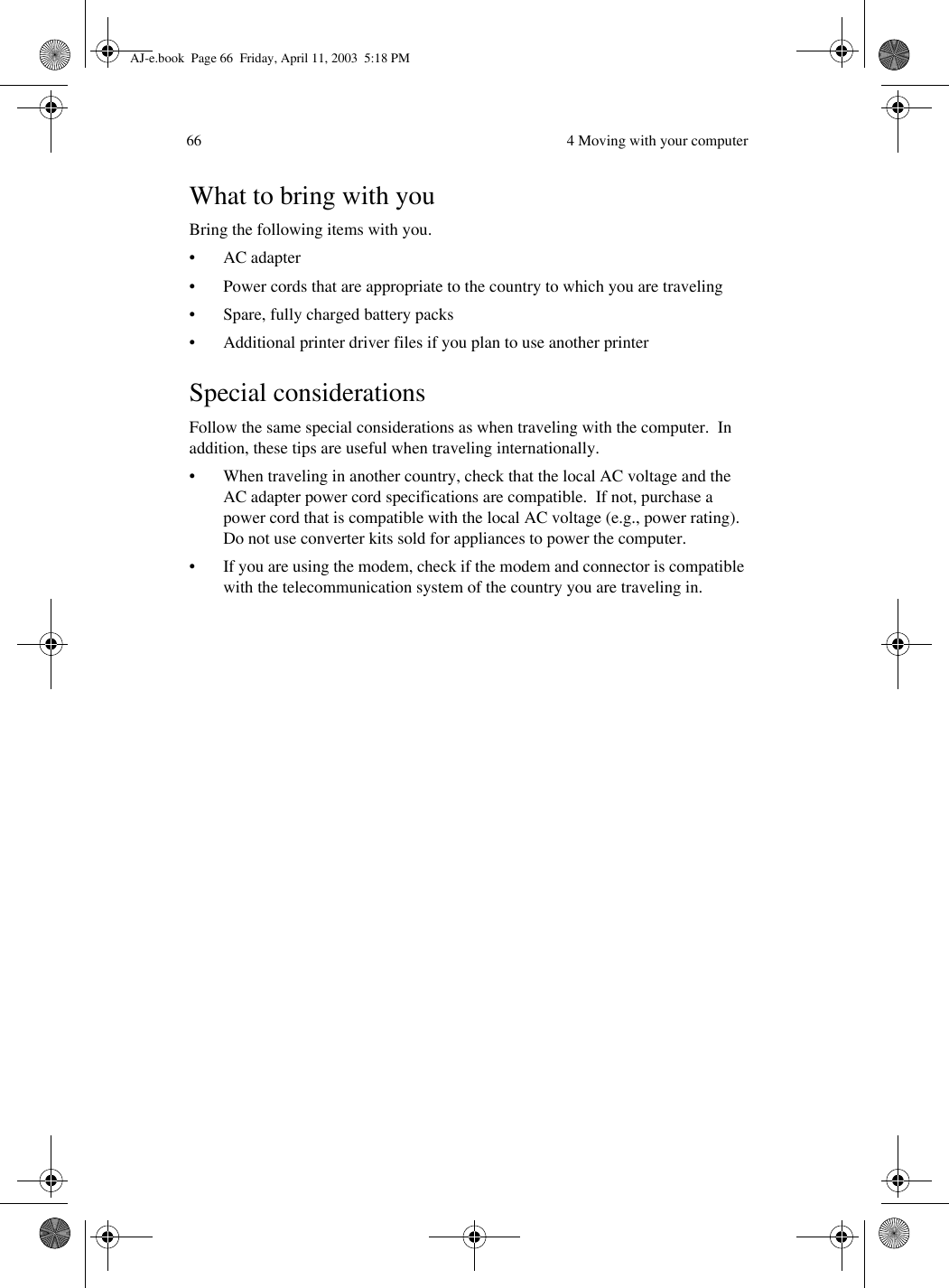  4 Moving with your computer66What to bring with youBring the following items with you.•AC adapter• Power cords that are appropriate to the country to which you are traveling• Spare, fully charged battery packs• Additional printer driver files if you plan to use another printerSpecial considerationsFollow the same special considerations as when traveling with the computer.  In addition, these tips are useful when traveling internationally.• When traveling in another country, check that the local AC voltage and the AC adapter power cord specifications are compatible.  If not, purchase a power cord that is compatible with the local AC voltage (e.g., power rating).  Do not use converter kits sold for appliances to power the computer.• If you are using the modem, check if the modem and connector is compatible with the telecommunication system of the country you are traveling in.AJ-e.book  Page 66  Friday, April 11, 2003  5:18 PM