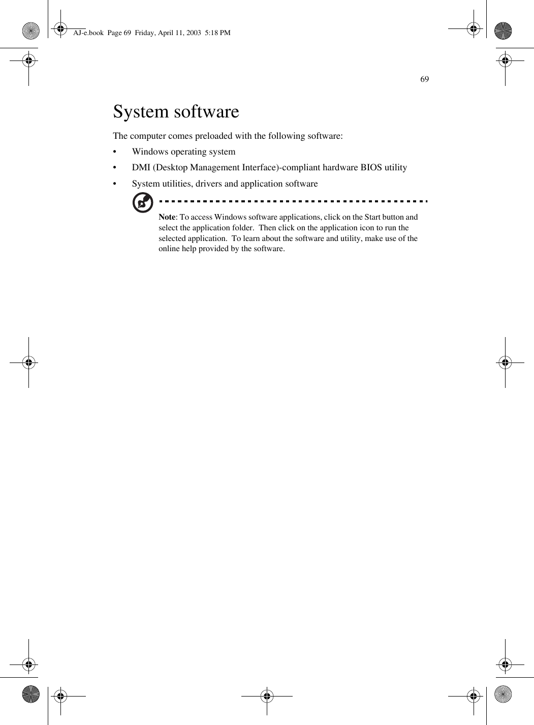 69System softwareThe computer comes preloaded with the following software:• Windows operating system• DMI (Desktop Management Interface)-compliant hardware BIOS utility• System utilities, drivers and application softwareNote: To access Windows software applications, click on the Start button and select the application folder.  Then click on the application icon to run the selected application.  To learn about the software and utility, make use of the online help provided by the software.AJ-e.book  Page 69  Friday, April 11, 2003  5:18 PM