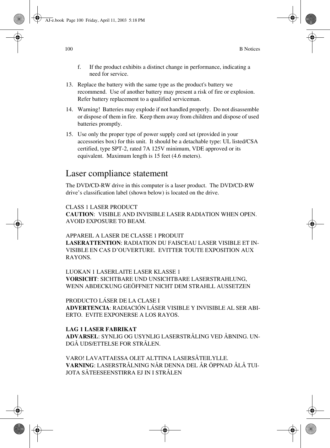  B Notices100f. If the product exhibits a distinct change in performance, indicating a need for service.13. Replace the battery with the same type as the product&apos;s battery we recommend.  Use of another battery may present a risk of fire or explosion.  Refer battery replacement to a qualified serviceman.14. Warning!  Batteries may explode if not handled properly.  Do not disassemble or dispose of them in fire.  Keep them away from children and dispose of used batteries promptly.15. Use only the proper type of power supply cord set (provided in your accessories box) for this unit.  It should be a detachable type: UL listed/CSA certified, type SPT-2, rated 7A 125V minimum, VDE approved or its equivalent.  Maximum length is 15 feet (4.6 meters). Laser compliance statementThe DVD/CD-RW drive in this computer is a laser product.  The DVD/CD-RW drive’s classification label (shown below) is located on the drive.CLASS 1 LASER PRODUCTCAUTION:  VISIBLE AND INVISIBLE LASER RADIATION WHEN OPEN.  AVOID EXPOSURE TO BEAM.APPAREIL A LASER DE CLASSE 1 PRODUITLASERATTENTION: RADIATION DU FAISCEAU LASER VISIBLE ET IN-VISIBLE EN CAS D’OUVERTURE.  EVITTER TOUTE EXPOSITION AUX RAYONS.LUOKAN 1 LASERLAITE LASER KLASSE 1VORSICHT: SICHTBARE UND UNSICHTBARE LASERSTRAHLUNG, WENN ABDECKUNG GEÖFFNET NICHT DEM STRAHLL AUSSETZENPRODUCTO LÁSER DE LA CLASE IADVERTENCIA: RADIACIÓN LÁSER VISIBLE Y INVISIBLE AL SER ABI-ERTO.  EVITE EXPONERSE A LOS RAYOS.LAG 1 LASER FABRIKATADVARSEL: SYNLIG OG USYNLIG LASERSTRÅLING VED ÅBNING. UN-DGÅ UDS/ETTELSE FOR STRÅLEN.VARO! LAVATTAESSA OLET ALTTINA LASERSÅTEILYLLE.VARNING: LASERSTRÅLNING NÅR DENNA DEL ÅR ÖPPNAD ÅLÅ TUI-JOTA SÅTEESEENSTIRRA EJ IN I STRÅLENAJ-e.book  Page 100  Friday, April 11, 2003  5:18 PM