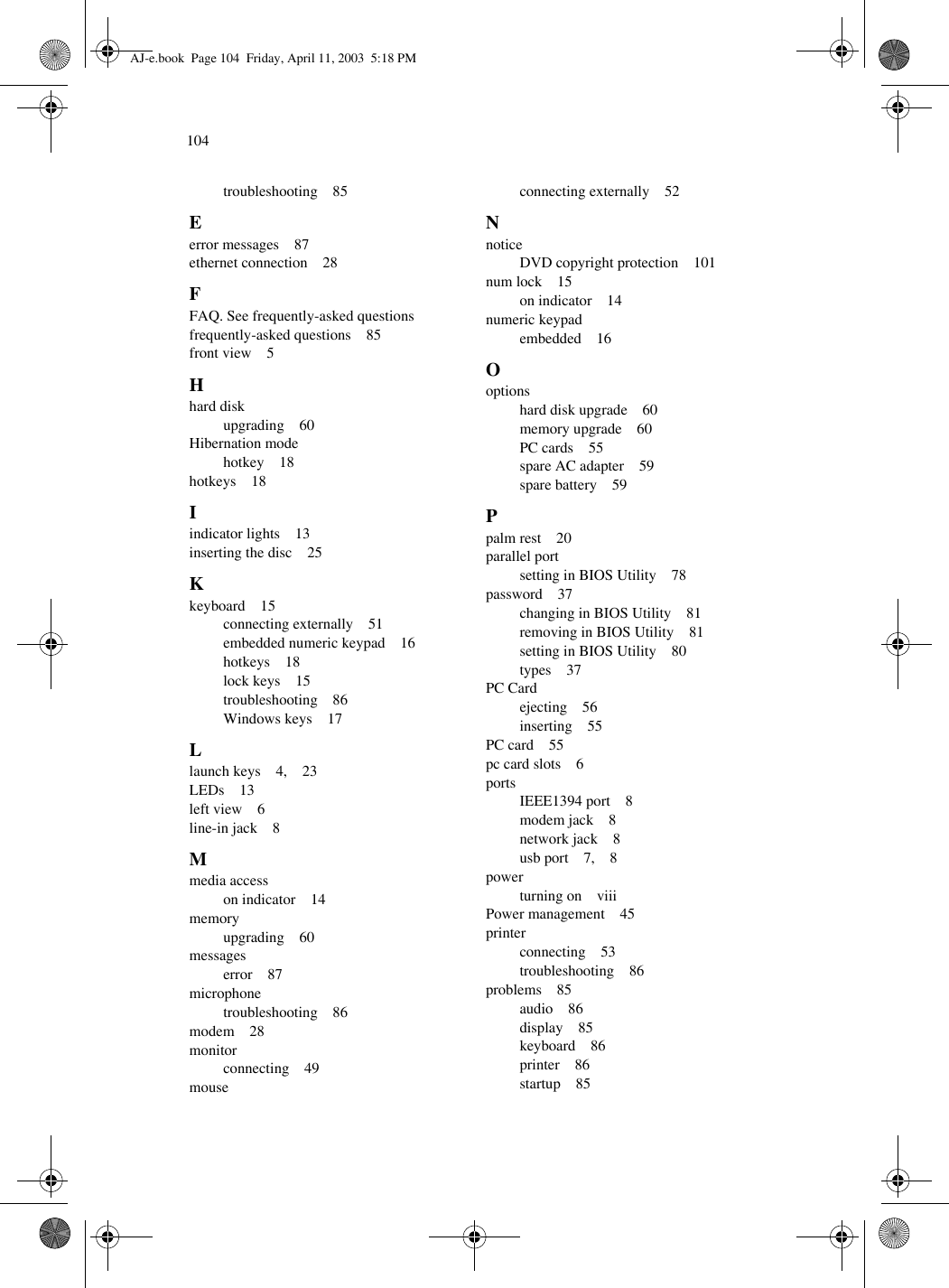 104troubleshooting    85Eerror messages    87ethernet connection    28FFAQ. See frequently-asked questionsfrequently-asked questions    85front view    5Hhard diskupgrading    60Hibernation modehotkey    18hotkeys    18Iindicator lights    13inserting the disc    25Kkeyboard    15connecting externally    51embedded numeric keypad    16hotkeys    18lock keys    15troubleshooting    86Windows keys    17Llaunch keys    4,    23LEDs    13left view    6line-in jack    8Mmedia accesson indicator    14memoryupgrading    60messageserror    87microphonetroubleshooting    86modem    28monitorconnecting    49mouseconnecting externally    52NnoticeDVD copyright protection    101num lock    15on indicator    14numeric keypadembedded    16Ooptionshard disk upgrade    60memory upgrade    60PC cards    55spare AC adapter    59spare battery    59Ppalm rest    20parallel portsetting in BIOS Utility    78password    37changing in BIOS Utility    81removing in BIOS Utility    81setting in BIOS Utility    80types    37PC Cardejecting    56inserting    55PC card    55pc card slots    6portsIEEE1394 port    8modem jack    8network jack    8usb port    7,    8powerturning on    viiiPower management    45printerconnecting    53troubleshooting    86problems    85audio    86display    85keyboard    86printer    86startup    85AJ-e.book  Page 104  Friday, April 11, 2003  5:18 PM