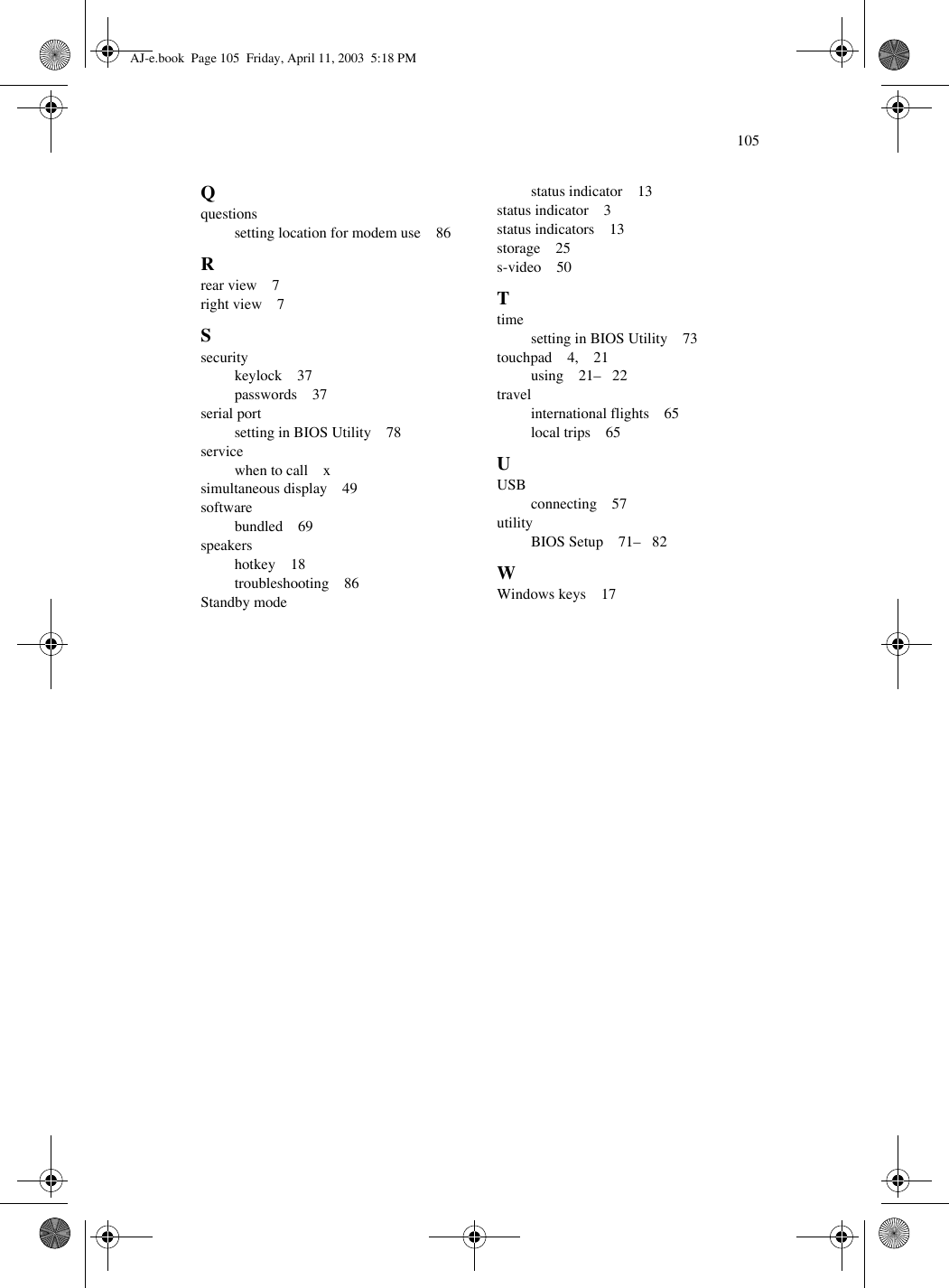 105Qquestionssetting location for modem use    86Rrear view    7right view    7Ssecuritykeylock    37passwords    37serial portsetting in BIOS Utility    78servicewhen to call    xsimultaneous display    49softwarebundled    69speakershotkey    18troubleshooting    86Standby modestatus indicator    13status indicator    3status indicators    13storage    25s-video    50Ttimesetting in BIOS Utility    73touchpad    4,    21using    21–   22travelinternational flights    65local trips    65UUSBconnecting    57utilityBIOS Setup    71–   82WWindows keys    17AJ-e.book  Page 105  Friday, April 11, 2003  5:18 PM