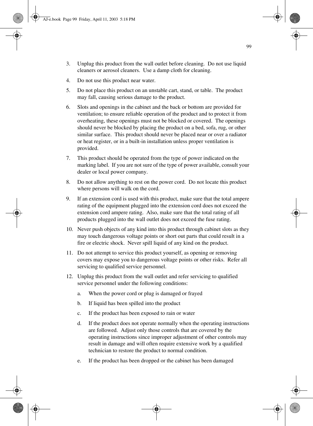993. Unplug this product from the wall outlet before cleaning.  Do not use liquid cleaners or aerosol cleaners.  Use a damp cloth for cleaning.4. Do not use this product near water.5. Do not place this product on an unstable cart, stand, or table.  The product may fall, causing serious damage to the product.6. Slots and openings in the cabinet and the back or bottom are provided for ventilation; to ensure reliable operation of the product and to protect it from overheating, these openings must not be blocked or covered.  The openings should never be blocked by placing the product on a bed, sofa, rug, or other similar surface.  This product should never be placed near or over a radiator or heat register, or in a built-in installation unless proper ventilation is provided.7. This product should be operated from the type of power indicated on the marking label.  If you are not sure of the type of power available, consult your dealer or local power company.8. Do not allow anything to rest on the power cord.  Do not locate this product where persons will walk on the cord.9. If an extension cord is used with this product, make sure that the total ampere rating of the equipment plugged into the extension cord does not exceed the extension cord ampere rating.  Also, make sure that the total rating of all products plugged into the wall outlet does not exceed the fuse rating.10. Never push objects of any kind into this product through cabinet slots as they may touch dangerous voltage points or short out parts that could result in a fire or electric shock.  Never spill liquid of any kind on the product.11. Do not attempt to service this product yourself, as opening or removing covers may expose you to dangerous voltage points or other risks.  Refer all servicing to qualified service personnel.12. Unplug this product from the wall outlet and refer servicing to qualified service personnel under the following conditions:a. When the power cord or plug is damaged or frayedb. If liquid has been spilled into the productc. If the product has been exposed to rain or waterd. If the product does not operate normally when the operating instructions are followed.  Adjust only those controls that are covered by the operating instructions since improper adjustment of other controls may result in damage and will often require extensive work by a qualified technician to restore the product to normal condition.e. If the product has been dropped or the cabinet has been damagedAJ-e.book  Page 99  Friday, April 11, 2003  5:18 PM