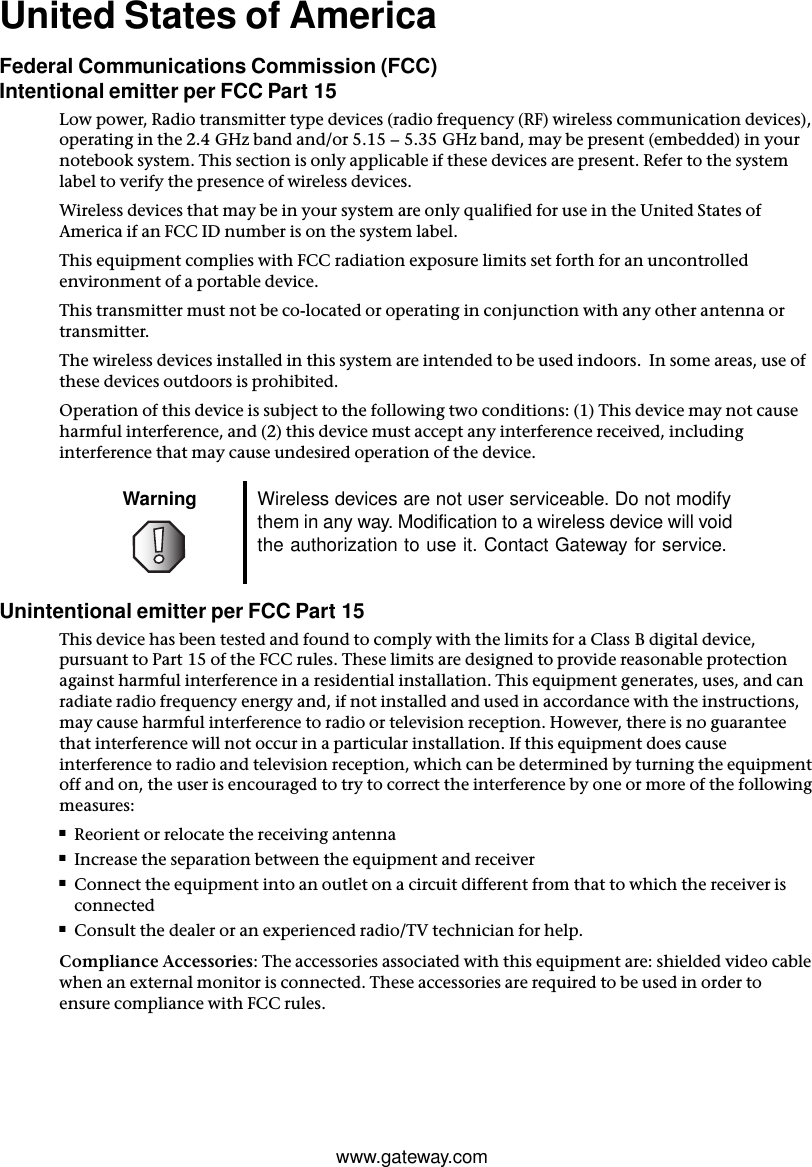 www.gateway.comUnited States of AmericaFederal Communications Commission (FCC)Intentional emitter per FCC Part 15Low power, Radio transmitter type devices (radio frequency (RF) wireless communication devices), operating in the 2.4 GHz band and/or 5.15 – 5.35 GHz band, may be present (embedded) in your notebook system. This section is only applicable if these devices are present. Refer to the system label to verify the presence of wireless devices.Wireless devices that may be in your system are only qualified for use in the United States of America if an FCC ID number is on the system label.This equipment complies with FCC radiation exposure limits set forth for an uncontrolled environment of a portable device.This transmitter must not be co-located or operating in conjunction with any other antenna or transmitter.The wireless devices installed in this system are intended to be used indoors.  In some areas, use of these devices outdoors is prohibited.Operation of this device is subject to the following two conditions: (1) This device may not cause harmful interference, and (2) this device must accept any interference received, including interference that may cause undesired operation of the device.Unintentional emitter per FCC Part 15This device has been tested and found to comply with the limits for a Class B digital device, pursuant to Part 15 of the FCC rules. These limits are designed to provide reasonable protection against harmful interference in a residential installation. This equipment generates, uses, and can radiate radio frequency energy and, if not installed and used in accordance with the instructions, may cause harmful interference to radio or television reception. However, there is no guarantee that interference will not occur in a particular installation. If this equipment does cause interference to radio and television reception, which can be determined by turning the equipment off and on, the user is encouraged to try to correct the interference by one or more of the following measures:■Reorient or relocate the receiving antenna■Increase the separation between the equipment and receiver■Connect the equipment into an outlet on a circuit different from that to which the receiver is connected■Consult the dealer or an experienced radio/TV technician for help.Compliance Accessories: The accessories associated with this equipment are: shielded video cable when an external monitor is connected. These accessories are required to be used in order to ensure compliance with FCC rules.Warning Wireless devices are not user serviceable. Do not modify them in any way. Modification to a wireless device will void the authorization to use it. Contact Gateway for service.