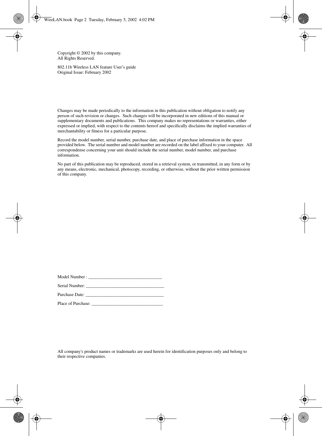 Changes may be made periodically to the information in this publication without obligation to notify any person of such revision or changes.  Such changes will be incorporated in new editions of this manual or supplementary documents and publications.  This company makes no representations or warranties, either expressed or implied, with respect to the contents hereof and specifically disclaims the implied warranties of merchantability or fitness for a particular purpose.Record the model number, serial number, purchase date, and place of purchase information in the space provided below.  The serial number and model number are recorded on the label affixed to your computer.  All correspondense concerning your unit should include the serial number, model number, and purchase information.No part of this publication may be reproduced, stored in a retrieval system, or transmitted, in any form or by any means, electronic, mechanical, photocopy, recording, or otherwise, without the prior written permission of this company.Model Number : _________________________________Serial Number: ___________________________________Purchase Date: ___________________________________Place of Purchase: ________________________________Copyright © 2002 by this company.All Rights Reserved.802.11b Wireless LAN feature User’s guideOriginal Issue: February 2002All company&apos;s product names or trademarks are used herein for identification purposes only and belong to their respective companies.WireLAN.book  Page 2  Tuesday, February 5, 2002  4:02 PM