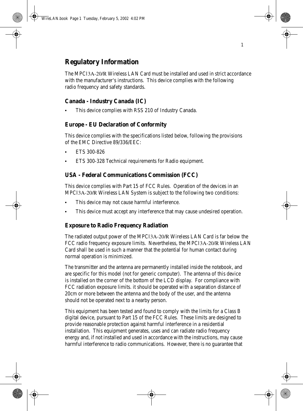 1Regulatory InformationThe MPCI3A-20/R Wireless LAN Card must be installed and used in strict accordance with the manufacturer’s instructions.  This device complies with the following radio frequency and safety standards.Canada - Industry Canada (IC)•This device complies with RSS 210 of Industry Canada.Europe - EU Declaration of ConformityThis device complies with the specifications listed below, following the provisions of the EMC Directive 89/336/EEC:•ETS 300-826•ETS 300-328 Technical requirements for Radio equipment.USA - Federal Communications Commission (FCC)This device complies with Part 15 of FCC Rules.  Operation of the devices in an MPCI3A-20/R Wireless LAN System is subject to the following two conditions:•This device may not cause harmful interference.•This device must accept any interference that may cause undesired operation.Exposure to Radio Frequency RadiationThe radiated output power of the MPCI3A-20/R Wireless LAN Card is far below the FCC radio frequency exposure limits.  Nevertheless, the MPCI3A-20/R Wireless LAN Card shall be used in such a manner that the potential for human contact during normal operation is minimized.The transmitter and the antenna are permanently installed inside the notebook, and are specific for this model (not for generic computer).  The antenna of this device is installed on the corner of the bottom of the LCD display.  For compliance with FCC radiation exposure limits. it should be operated with a separation distance of 20cm or more between the antenna and the body of the user, and the antenna should not be operated next to a nearby person.This equipment has been tested and found to comply with the limits for a Class B digital device, pursuant to Part 15 of the FCC Rules.  These limits are designed to provide reasonable protection against harmful interference in a residential installation.  This equipment generates, uses and can radiate radio frequency energy and, if not installed and used in accordance with the instructions, may cause harmful interference to radio communications.  However, there is no guarantee that WireLAN.book  Page 1  Tuesday, February 5, 2002  4:02 PM