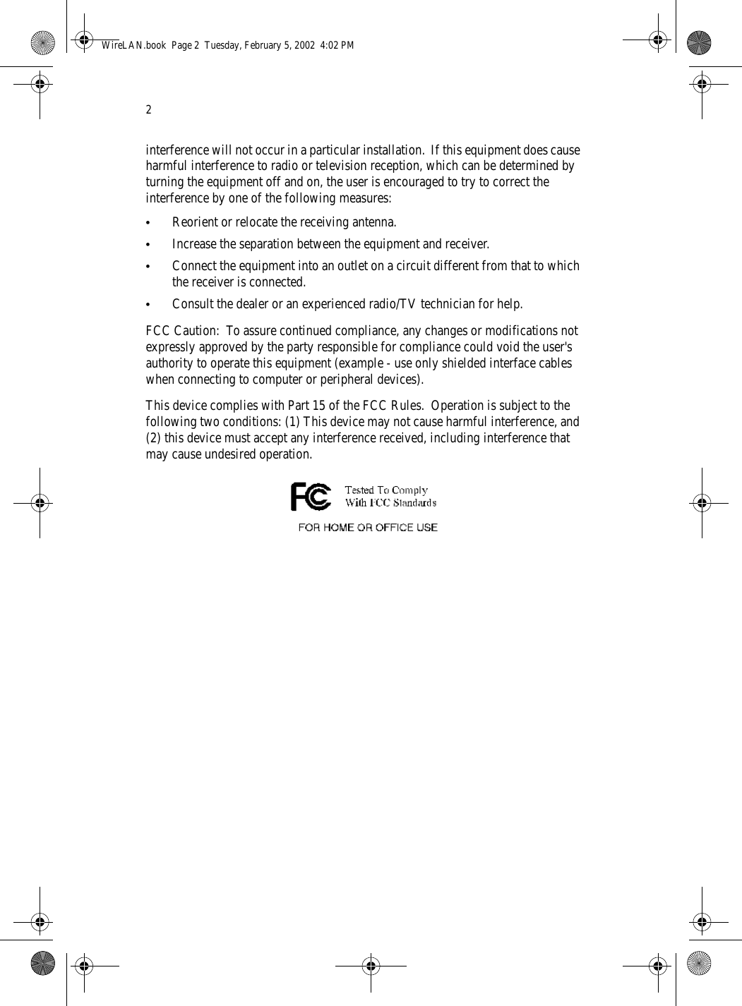 2interference will not occur in a particular installation.  If this equipment does cause harmful interference to radio or television reception, which can be determined by turning the equipment off and on, the user is encouraged to try to correct the interference by one of the following measures:•Reorient or relocate the receiving antenna.•Increase the separation between the equipment and receiver.•Connect the equipment into an outlet on a circuit different from that to which the receiver is connected.•Consult the dealer or an experienced radio/TV technician for help.FCC Caution:  To assure continued compliance, any changes or modifications not expressly approved by the party responsible for compliance could void the user&apos;s authority to operate this equipment (example - use only shielded interface cables when connecting to computer or peripheral devices).  This device complies with Part 15 of the FCC Rules.  Operation is subject to the following two conditions: (1) This device may not cause harmful interference, and (2) this device must accept any interference received, including interference that may cause undesired operation.WireLAN.book  Page 2  Tuesday, February 5, 2002  4:02 PM