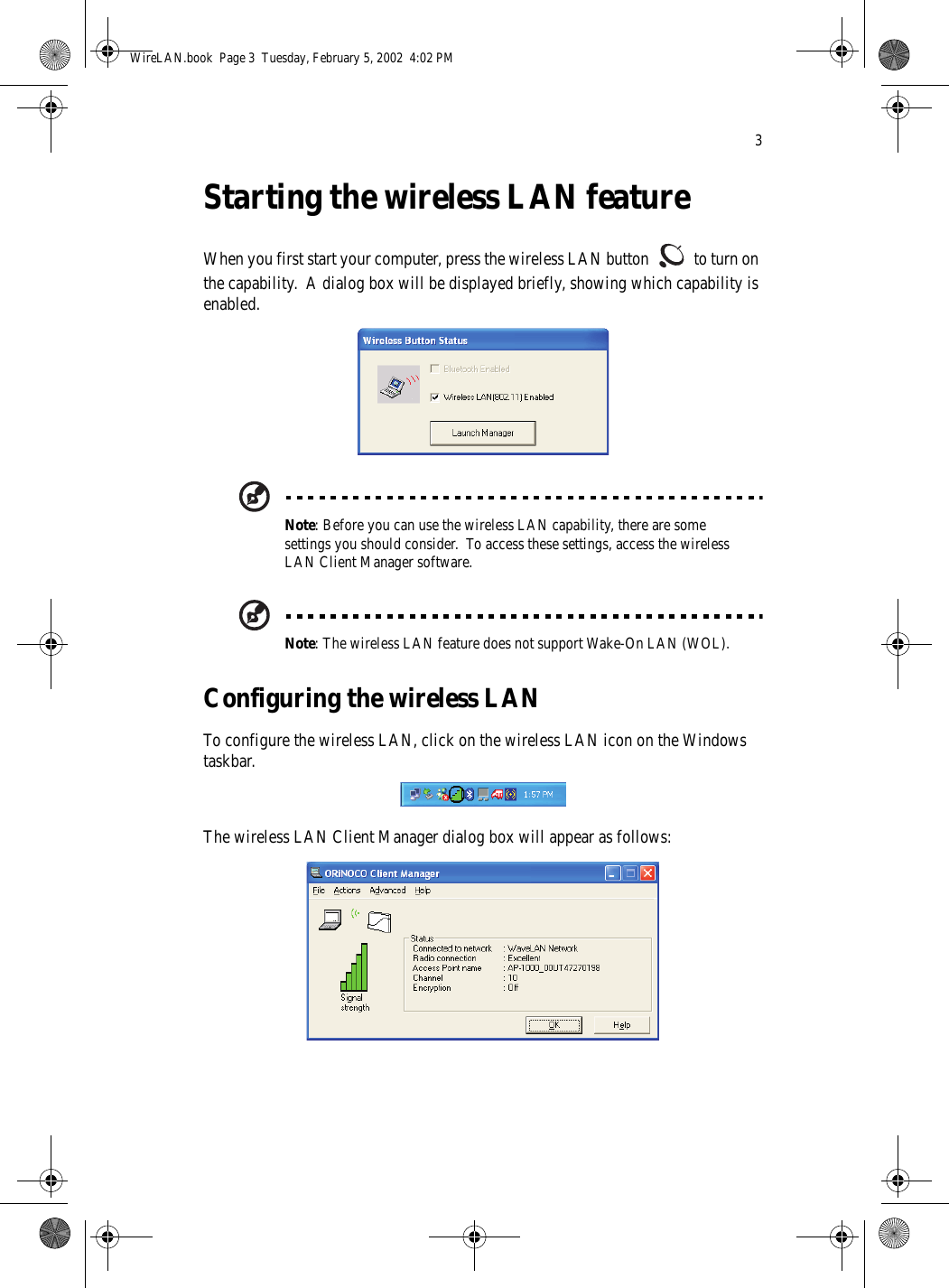 3Starting the wireless LAN featureWhen you first start your computer, press the wireless LAN button   to turn on the capability.  A dialog box will be displayed briefly, showing which capability is enabled. Note: Before you can use the wireless LAN capability, there are some settings you should consider.  To access these settings, access the wireless LAN Client Manager software.Note: The wireless LAN feature does not support Wake-On LAN (WOL).Configuring the wireless LANTo configure the wireless LAN, click on the wireless LAN icon on the Windows taskbar. The wireless LAN Client Manager dialog box will appear as follows: WireLAN.book  Page 3  Tuesday, February 5, 2002  4:02 PM