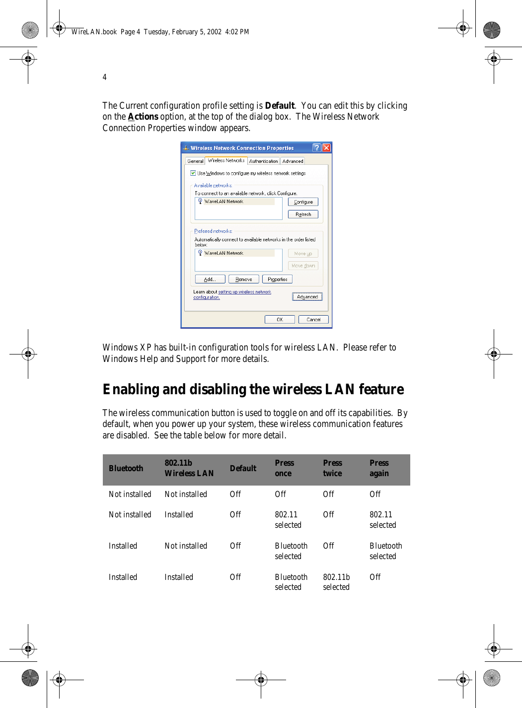 4The Current configuration profile setting is Default.  You can edit this by clicking on the Actions option, at the top of the dialog box.  The Wireless Network Connection Properties window appears.Windows XP has built-in configuration tools for wireless LAN.  Please refer to Windows Help and Support for more details.Enabling and disabling the wireless LAN featureThe wireless communication button is used to toggle on and off its capabilities.  By default, when you power up your system, these wireless communication features are disabled.  See the table below for more detail. Bluetooth 802.11b Wireless LAN Default Press once Press twice Press againNot installed Not installed Off Off Off OffNot installed Installed Off 802.11 selected Off 802.11 selectedInstalled Not installed Off Bluetooth selected Off Bluetooth selectedInstalled Installed Off Bluetooth selected 802.11b selected OffWireLAN.book  Page 4  Tuesday, February 5, 2002  4:02 PM