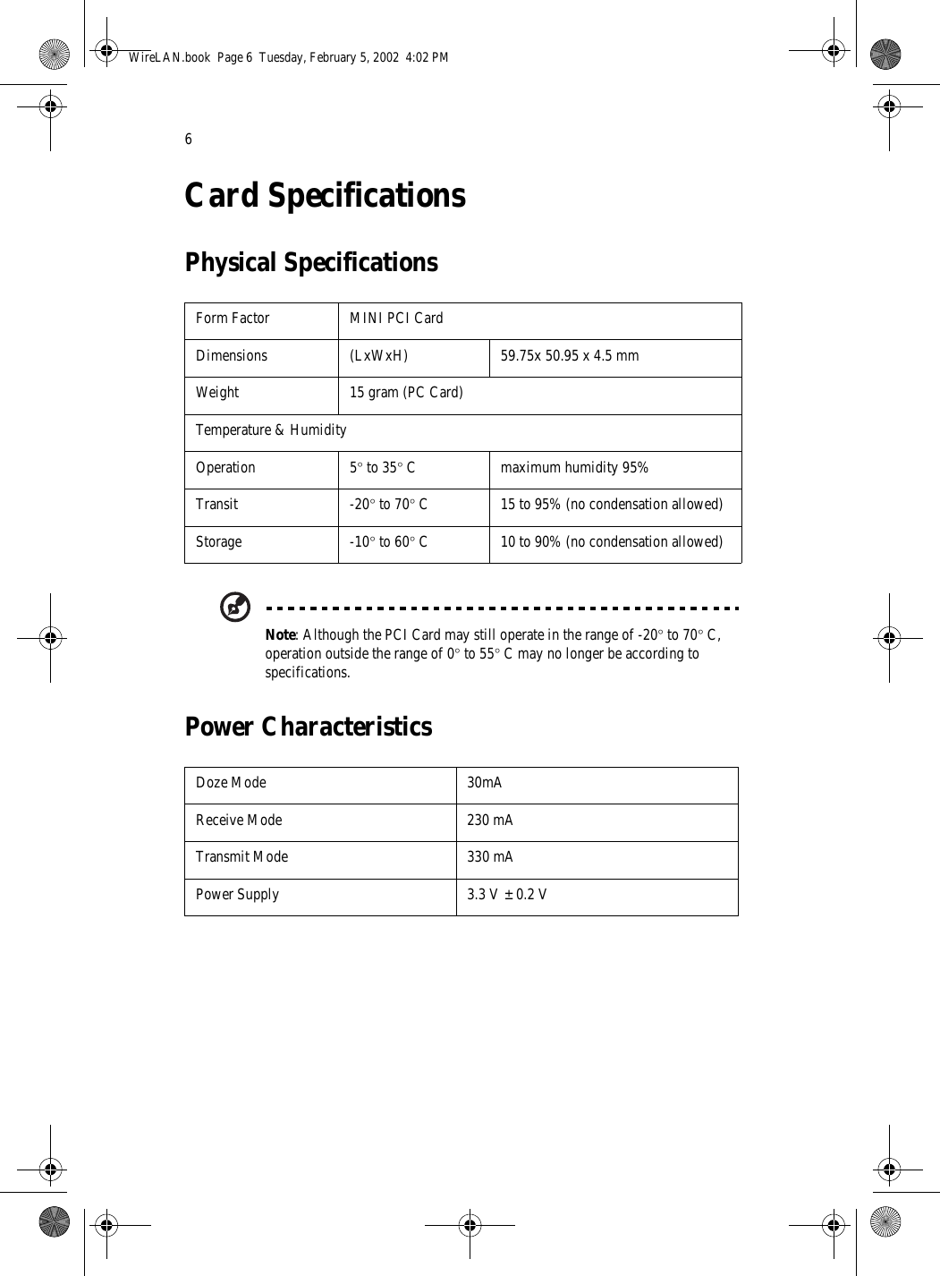 6Card SpecificationsPhysical SpecificationsNote: Although the PCI Card may still operate in the range of -20° to 70° C, operation outside the range of 0° to 55° C may no longer be according to specifications.Power CharacteristicsForm Factor MINI PCI CardDimensions (LxWxH) 59.75x 50.95 x 4.5 mmWeight 15 gram (PC Card)Temperature &amp; HumidityOperation 5° to 35° C maximum humidity 95%Transit -20° to 70° C 15 to 95% (no condensation allowed)Storage -10° to 60° C 10 to 90% (no condensation allowed)Doze Mode 30mAReceive Mode 230 mATransmit Mode 330 mAPower Supply 3.3 V ± 0.2 VWireLAN.book  Page 6  Tuesday, February 5, 2002  4:02 PM