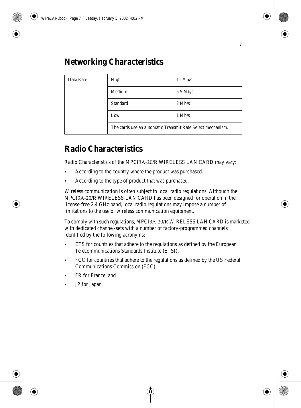 7Networking CharacteristicsRadio CharacteristicsRadio Characteristics of the MPCI3A-20/R WIRELESS LAN CARD may vary:•According to the country where the product was purchased.•According to the type of product that was purchased.Wireless communication is often subject to local radio regulations. Although the MPCI3A-20/R WIRELESS LAN CARD has been designed for operation in the license-free 2.4 GHz band, local radio regulations may impose a number of limitations to the use of wireless communication equipment.To comply with such regulations, MPCI3A-20/R WIRELESS LAN CARD is marketed with dedicated channel-sets with a number of factory-programmed channels identified by the following acronyms:•ETS for countries that adhere to the regulations as defined by the European Telecommunications Standards Institute (ETSI),•FCC for countries that adhere to the regulations as defined by the US Federal Communications Commission (FCC),•FR for France, and•JP for Japan.Data Rate High 11 Mb/sMedium 5.5 Mb/sStandard 2 Mb/sLow 1 Mb/sThe cards use an automatic Transmit Rate Select mechanism.WireLAN.book  Page 7  Tuesday, February 5, 2002  4:02 PM