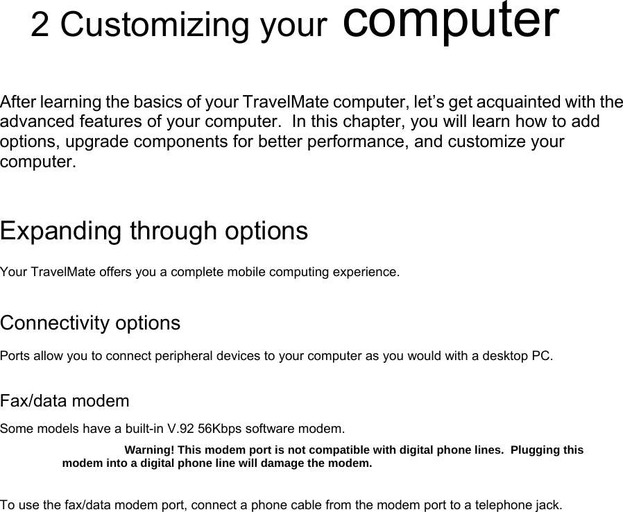         2 Customizing your computer  After learning the basics of your TravelMate computer, let’s get acquainted with the advanced features of your computer.  In this chapter, you will learn how to add options, upgrade components for better performance, and customize your computer.  Expanding through options Your TravelMate offers you a complete mobile computing experience. Connectivity options Ports allow you to connect peripheral devices to your computer as you would with a desktop PC. Fax/data modem Some models have a built-in V.92 56Kbps software modem. Warning! This modem port is not compatible with digital phone lines.  Plugging this modem into a digital phone line will damage the modem. To use the fax/data modem port, connect a phone cable from the modem port to a telephone jack. 