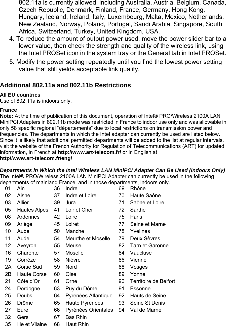 802.11a is currently allowed, including Australia, Austria, Belgium, Canada, Czech Republic, Denmark, Finland, France, Germany, Hong Kong, Hungary, Iceland, Ireland, Italy, Luxembourg, Malta, Mexico, Netherlands, New Zealand, Norway, Poland, Portugal, Saudi Arabia, Singapore, South Africa, Switzerland, Turkey, United Kingdom, USA.  4. To reduce the amount of output power used, move the power slider bar to a lower value, then check the strength and quality of the wireless link, using the Intel PROSet icon in the system tray or the General tab in Intel PROSet.  5. Modify the power setting repeatedly until you find the lowest power setting value that still yields acceptable link quality.   Additional 802.11a and 802.11b Restrictions  All EU countries  Use of 802.11a is indoors only.  France  Note: At the time of publication of this document, operation of Intel® PRO/Wireless 2100A LAN MiniPCI Adapters in 802.11b mode was restricted in France to indoor use only and was allowable in only 58 specific regional “départements” due to local restrictions on transmission power and frequencies. The departments in which the Intel adapter can currently be used are listed below. Since it is likely that additional permitted departments will be added to the list at regular intervals, visit the website of the French Authority for Regulation of Telecommunications (ART) for updated information, in French at http://www.art-telecom.fr/ or in English at http//www.art-telecom.fr/eng/    Departments in Which the Intel Wireless LAN MiniPCI Adapter Can Be Used (Indoors Only)  The Intel® PRO/Wireless 2100A LAN MiniPCI Adapter can currently be used in the following departments of mainland France, and in those departments, indoors only.   01   Ain   36   Indre   69  Rhône  02   Aisne   37   Indre et Loire   70  Haute Saône  03   Allier   39   Jura   71  Saône et Loire  05   Hautes Alpes   41   Loir et Cher   72  Sarthe  08   Ardennes   42   Loire   75  Paris  09   Ariège   45   Loiret   77  Seine et Marne  10   Aube   50   Manche   78  Yvelines  11   Aude   54   Meurthe et Moselle   79  Deux Sèvres  12   Aveyron   55   Meuse   82  Tarn et Garonne  16   Charente   57   Moselle   84  Vaucluse  19   Corrèze   58   Nièvre   86  Vienne  2A   Corse Sud   59   Nord   88  Vosges  2B   Haute Corse   60   Oise   89  Yonne  21   Côte d’Or   61   Orne   90  Territoire de Belfort 24   Dordogne   63   Puy du Dôme   91  Essonne  25   Doubs   64   Pyrénées Atlantique  92  Hauts de Seine  26   Drôme   65   Haute Pyrénées   93  Seine St Denis  27   Eure   66   Pyrénées Orientales  94  Val de Marne  32   Gers   67   Bas Rhin        35   Ille et Vilaine   68   Haut Rhin         