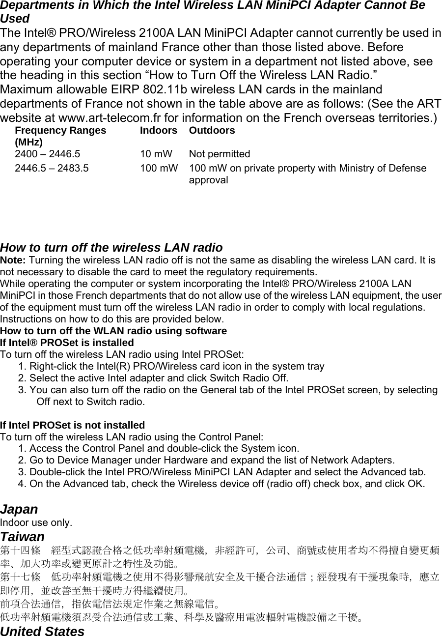   Departments in Which the Intel Wireless LAN MiniPCI Adapter Cannot Be Used  The Intel® PRO/Wireless 2100A LAN MiniPCI Adapter cannot currently be used in any departments of mainland France other than those listed above. Before operating your computer device or system in a department not listed above, see the heading in this section “How to Turn Off the Wireless LAN Radio.”  Maximum allowable EIRP 802.11b wireless LAN cards in the mainland departments of France not shown in the table above are as follows: (See the ART website at www.art-telecom.fr for information on the French overseas territories.)  Frequency Ranges (MHz)  Indoors  Outdoors  2400 – 2446.5   10 mW   Not permitted  2446.5 – 2483.5   100 mW  100 mW on private property with Ministry of Defense approval     How to turn off the wireless LAN radio  Note: Turning the wireless LAN radio off is not the same as disabling the wireless LAN card. It is not necessary to disable the card to meet the regulatory requirements.  While operating the computer or system incorporating the Intel® PRO/Wireless 2100A LAN MiniPCI in those French departments that do not allow use of the wireless LAN equipment, the user of the equipment must turn off the wireless LAN radio in order to comply with local regulations. Instructions on how to do this are provided below.  How to turn off the WLAN radio using software  If Intel® PROSet is installed  To turn off the wireless LAN radio using Intel PROSet:   1. Right-click the Intel(R) PRO/Wireless card icon in the system tray  2. Select the active Intel adapter and click Switch Radio Off.   3. You can also turn off the radio on the General tab of the Intel PROSet screen, by selecting Off next to Switch radio.   If Intel PROSet is not installed  To turn off the wireless LAN radio using the Control Panel:   1. Access the Control Panel and double-click the System icon.  2. Go to Device Manager under Hardware and expand the list of Network Adapters.  3. Double-click the Intel PRO/Wireless MiniPCI LAN Adapter and select the Advanced tab.  4. On the Advanced tab, check the Wireless device off (radio off) check box, and click OK.   Japan   Indoor use only.  Taiwan  第十四條  經型式認證合格之低功率射頻電機，非經許可，公司、商號或使用者均不得擅自變更頻率、加大功率或變更原計之特性及功能。  第十七條  低功率射頻電機之使用不得影響飛航安全及干擾合法通信；經發現有干擾現象時，應立即停用，並改善至無干擾時方得繼續使用。  前項合法通信，指依電信法規定作業之無線電信。  低功率射頻電機須忍受合法通信或工業、科學及醫療用電波輻射電機設備之干擾。  United States   