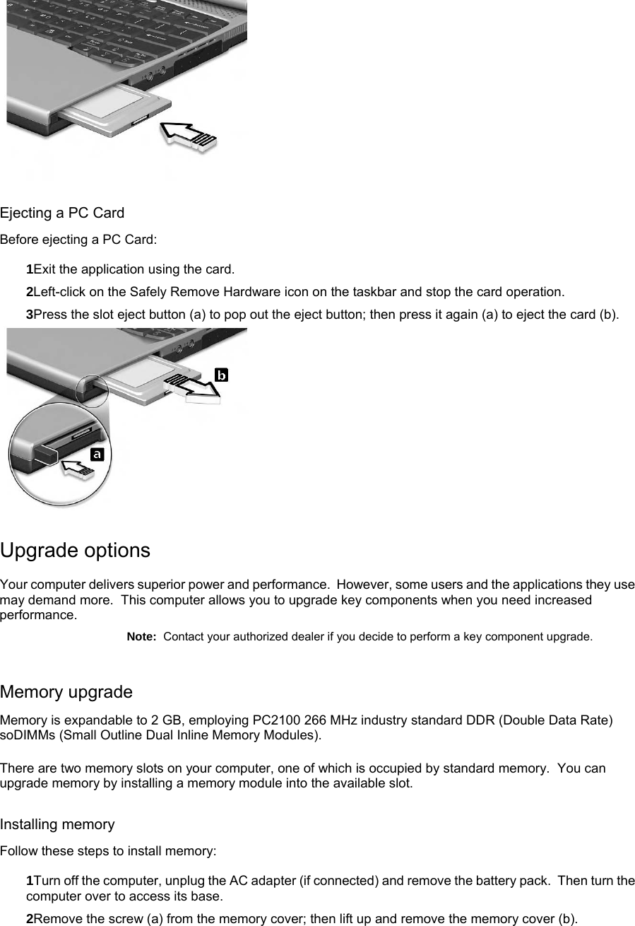  Ejecting a PC Card Before ejecting a PC Card: 1Exit the application using the card. 2Left-click on the Safely Remove Hardware icon on the taskbar and stop the card operation. 3Press the slot eject button (a) to pop out the eject button; then press it again (a) to eject the card (b).  Upgrade options Your computer delivers superior power and performance.  However, some users and the applications they use may demand more.  This computer allows you to upgrade key components when you need increased performance. Note:  Contact your authorized dealer if you decide to perform a key component upgrade. Memory upgrade Memory is expandable to 2 GB, employing PC2100 266 MHz industry standard DDR (Double Data Rate) soDIMMs (Small Outline Dual Inline Memory Modules). There are two memory slots on your computer, one of which is occupied by standard memory.  You can upgrade memory by installing a memory module into the available slot. Installing memory Follow these steps to install memory: 1Turn off the computer, unplug the AC adapter (if connected) and remove the battery pack.  Then turn the computer over to access its base. 2Remove the screw (a) from the memory cover; then lift up and remove the memory cover (b).   