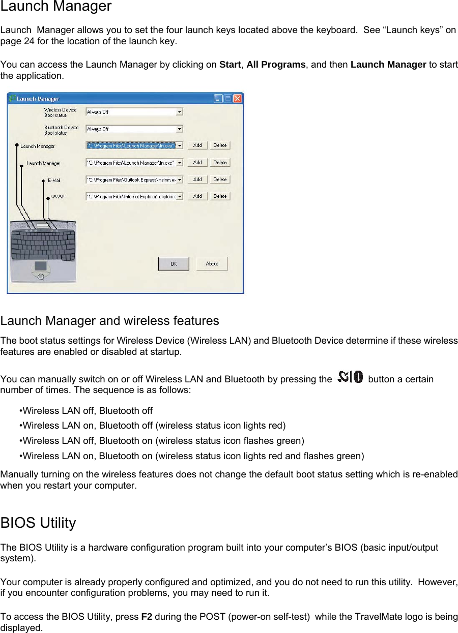 Launch Manager Launch  Manager allows you to set the four launch keys located above the keyboard.  See “Launch keys” on page 24 for the location of the launch key.   You can access the Launch Manager by clicking on Start, All Programs, and then Launch Manager to start the application.   Launch Manager and wireless features The boot status settings for Wireless Device (Wireless LAN) and Bluetooth Device determine if these wireless features are enabled or disabled at startup. You can manually switch on or off Wireless LAN and Bluetooth by pressing the   button a certain number of times. The sequence is as follows: •Wireless LAN off, Bluetooth off •Wireless LAN on, Bluetooth off (wireless status icon lights red) •Wireless LAN off, Bluetooth on (wireless status icon flashes green) •Wireless LAN on, Bluetooth on (wireless status icon lights red and flashes green) Manually turning on the wireless features does not change the default boot status setting which is re-enabled when you restart your computer. BIOS Utility The BIOS Utility is a hardware configuration program built into your computer’s BIOS (basic input/output system). Your computer is already properly configured and optimized, and you do not need to run this utility.  However, if you encounter configuration problems, you may need to run it. To access the BIOS Utility, press F2 during the POST (power-on self-test)  while the TravelMate logo is being displayed.   