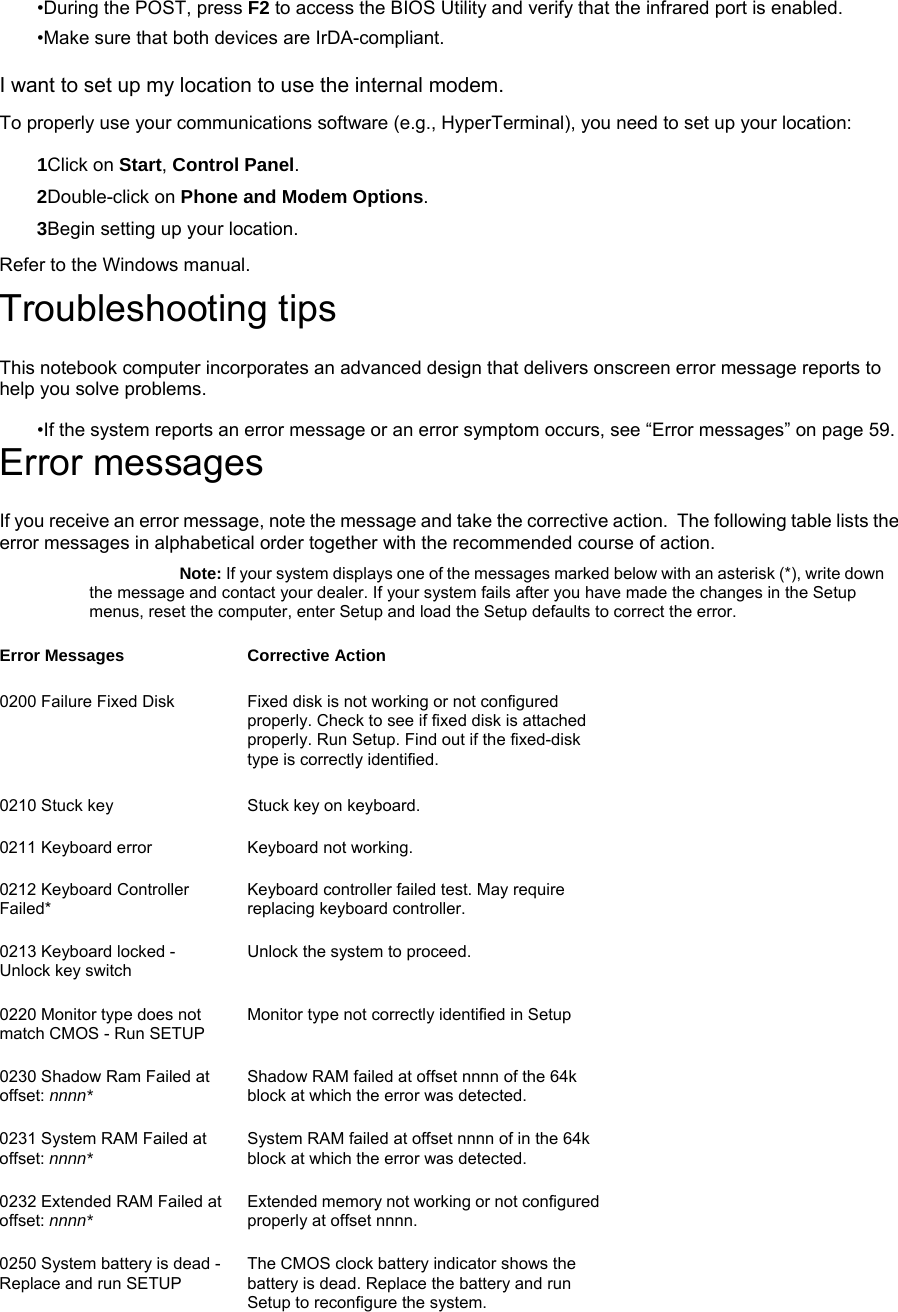 •During the POST, press F2 to access the BIOS Utility and verify that the infrared port is enabled.   •Make sure that both devices are IrDA-compliant. I want to set up my location to use the internal modem. To properly use your communications software (e.g., HyperTerminal), you need to set up your location: 1Click on Start, Control Panel. 2Double-click on Phone and Modem Options. 3Begin setting up your location. Refer to the Windows manual. Troubleshooting tips This notebook computer incorporates an advanced design that delivers onscreen error message reports to help you solve problems.   •If the system reports an error message or an error symptom occurs, see “Error messages” on page 59. Error messages If you receive an error message, note the message and take the corrective action.  The following table lists the error messages in alphabetical order together with the recommended course of action. Note: If your system displays one of the messages marked below with an asterisk (*), write down the message and contact your dealer. If your system fails after you have made the changes in the Setup menus, reset the computer, enter Setup and load the Setup defaults to correct the error. Error Messages Corrective Action 0200 Failure Fixed Disk   Fixed disk is not working or not configured properly. Check to see if fixed disk is attached properly. Run Setup. Find out if the fixed-disk type is correctly identified. 0210 Stuck key    Stuck key on keyboard. 0211 Keyboard error   Keyboard not working. 0212 Keyboard Controller Failed*   Keyboard controller failed test. May require replacing keyboard controller. 0213 Keyboard locked - Unlock key switch  Unlock the system to proceed. 0220 Monitor type does not match CMOS - Run SETUP  Monitor type not correctly identified in Setup 0230 Shadow Ram Failed at offset: nnnn* Shadow RAM failed at offset nnnn of the 64k block at which the error was detected.  0231 System RAM Failed at offset: nnnn*  System RAM failed at offset nnnn of in the 64k block at which the error was detected.  0232 Extended RAM Failed at offset: nnnn* Extended memory not working or not configured properly at offset nnnn. 0250 System battery is dead - Replace and run SETUP The CMOS clock battery indicator shows the battery is dead. Replace the battery and run Setup to reconfigure the system. 