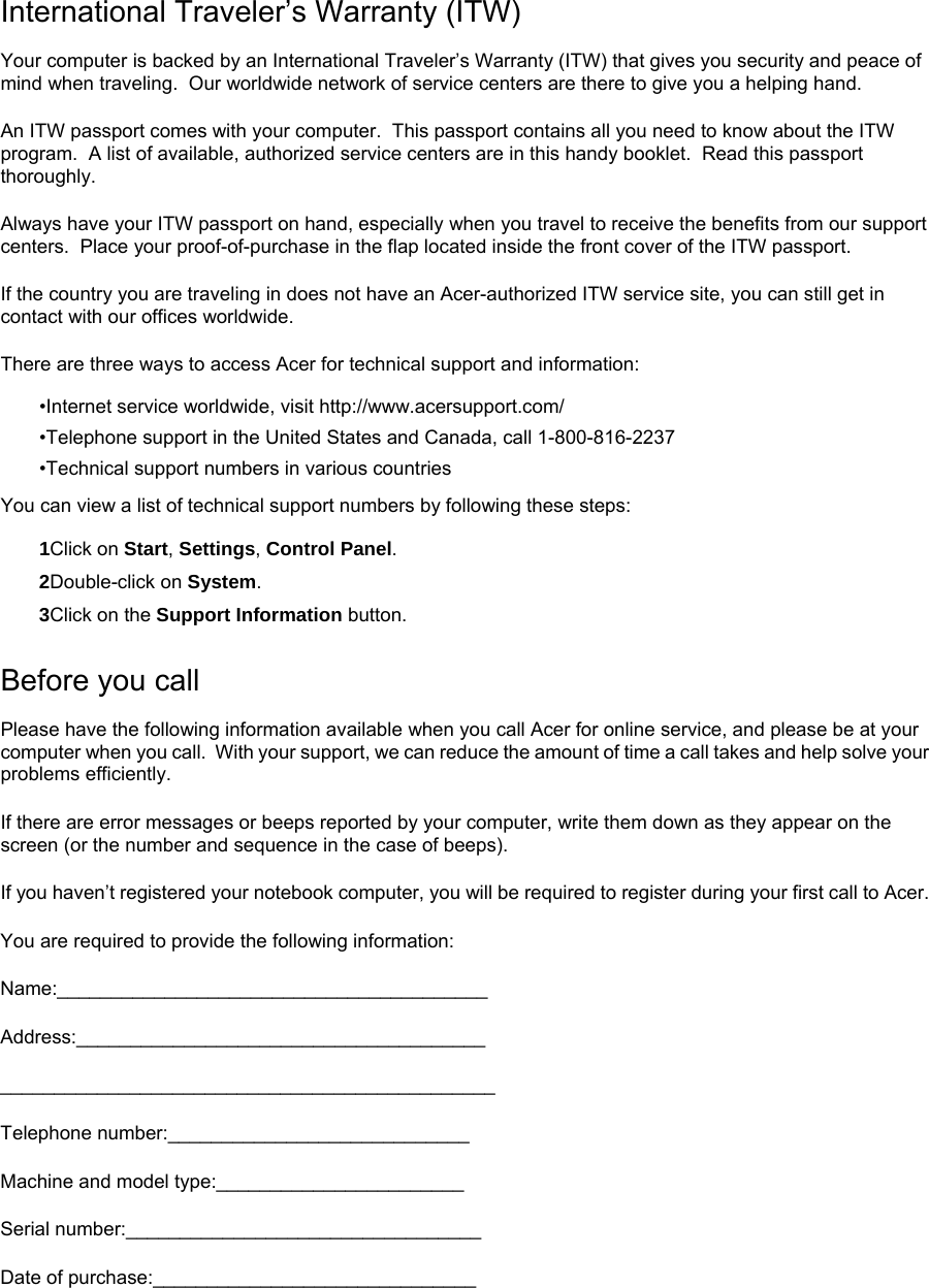 International Traveler’s Warranty (ITW) Your computer is backed by an International Traveler’s Warranty (ITW) that gives you security and peace of mind when traveling.  Our worldwide network of service centers are there to give you a helping hand. An ITW passport comes with your computer.  This passport contains all you need to know about the ITW program.  A list of available, authorized service centers are in this handy booklet.  Read this passport thoroughly. Always have your ITW passport on hand, especially when you travel to receive the benefits from our support centers.  Place your proof-of-purchase in the flap located inside the front cover of the ITW passport. If the country you are traveling in does not have an Acer-authorized ITW service site, you can still get in contact with our offices worldwide. There are three ways to access Acer for technical support and information: •Internet service worldwide, visit http://www.acersupport.com/ •Telephone support in the United States and Canada, call 1-800-816-2237 •Technical support numbers in various countries You can view a list of technical support numbers by following these steps: 1Click on Start, Settings, Control Panel. 2Double-click on System. 3Click on the Support Information button. Before you call Please have the following information available when you call Acer for online service, and please be at your computer when you call.  With your support, we can reduce the amount of time a call takes and help solve your problems efficiently. If there are error messages or beeps reported by your computer, write them down as they appear on the screen (or the number and sequence in the case of beeps). If you haven’t registered your notebook computer, you will be required to register during your first call to Acer. You are required to provide the following information: Name:________________________________________ Address:______________________________________ ______________________________________________ Telephone number:____________________________ Machine and model type:_______________________ Serial number:_________________________________ Date of purchase:______________________________  
