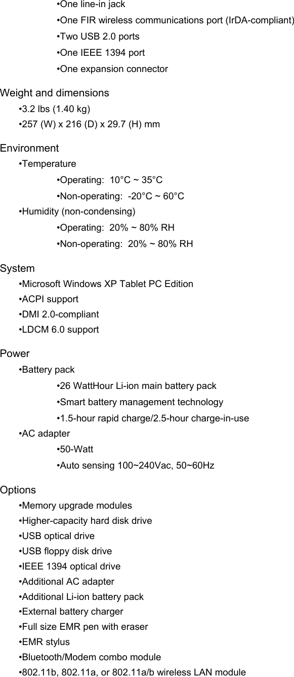 •One line-in jack •One FIR wireless communications port (IrDA-compliant) •Two USB 2.0 ports •One IEEE 1394 port  •One expansion connector Weight and dimensions •3.2 lbs (1.40 kg) •257 (W) x 216 (D) x 29.7 (H) mm  Environment •Temperature •Operating:  10°C ~ 35°C •Non-operating:  -20°C ~ 60°C •Humidity (non-condensing) •Operating:  20% ~ 80% RH •Non-operating:  20% ~ 80% RH System •Microsoft Windows XP Tablet PC Edition •ACPI support •DMI 2.0-compliant •LDCM 6.0 support Power •Battery pack •26 WattHour Li-ion main battery pack •Smart battery management technology •1.5-hour rapid charge/2.5-hour charge-in-use •AC adapter •50-Watt •Auto sensing 100~240Vac, 50~60Hz Options •Memory upgrade modules •Higher-capacity hard disk drive •USB optical drive •USB floppy disk drive •IEEE 1394 optical drive •Additional AC adapter •Additional Li-ion battery pack •External battery charger •Full size EMR pen with eraser •EMR stylus •Bluetooth/Modem combo module •802.11b, 802.11a, or 802.11a/b wireless LAN module