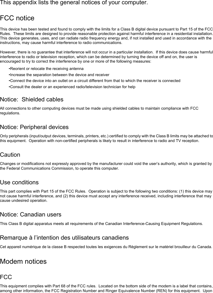    This appendix lists the general notices of your computer. FCC notice This device has been tested and found to comply with the limits for a Class B digital device pursuant to Part 15 of the FCC Rules.  These limits are designed to provide reasonable protection against harmful interference in a residential installation.  This device generates, uses, and can radiate radio frequency energy and, if not installed and used in accordance with the instructions, may cause harmful interference to radio communications.  However, there is no guarantee that interference will not occur in a particular installation.  If this device does cause harmful interference to radio or television reception, which can be determined by turning the device off and on, the user is encouraged to try to correct the interference by one or more of the following measures: •Reorient or relocate the receiving antenna •Increase the separation between the device and receiver •Connect the device into an outlet on a circuit different from that to which the receiver is connected •Consult the dealer or an experienced radio/television technician for help Notice:  Shielded cables All connections to other computing devices must be made using shielded cables to maintain compliance with FCC regulations. Notice: Peripheral devices Only peripherals (input/output devices, terminals, printers, etc.) certified to comply with the Class B limits may be attached to this equipment.  Operation with non-certified peripherals is likely to result in interference to radio and TV reception. Caution Changes or modifications not expressly approved by the manufacturer could void the user’s authority, which is granted by the Federal Communications Commission, to operate this computer. Use conditions This part complies with Part 15 of the FCC Rules.  Operation is subject to the following two conditions: (1) this device may not cause harmful interference, and (2) this device must accept any interference received, including interference that may cause undesired operation. Notice: Canadian users This Class B digital apparatus meets all requirements of the Canadian Interference-Causing Equipment Regulations. Remarque à l’intention des utilisateurs canadiens Cet appareil numérique de la classe B respected toutes les exigences du Règlement sur le matériel brouilleur du Canada. Modem notices FCC This equipment complies with Part 68 of the FCC rules.  Located on the bottom side of the modem is a label that contains, among other information, the FCC Registration Number and Ringer Equivalence Number (REN) for this equipment.  Upon 