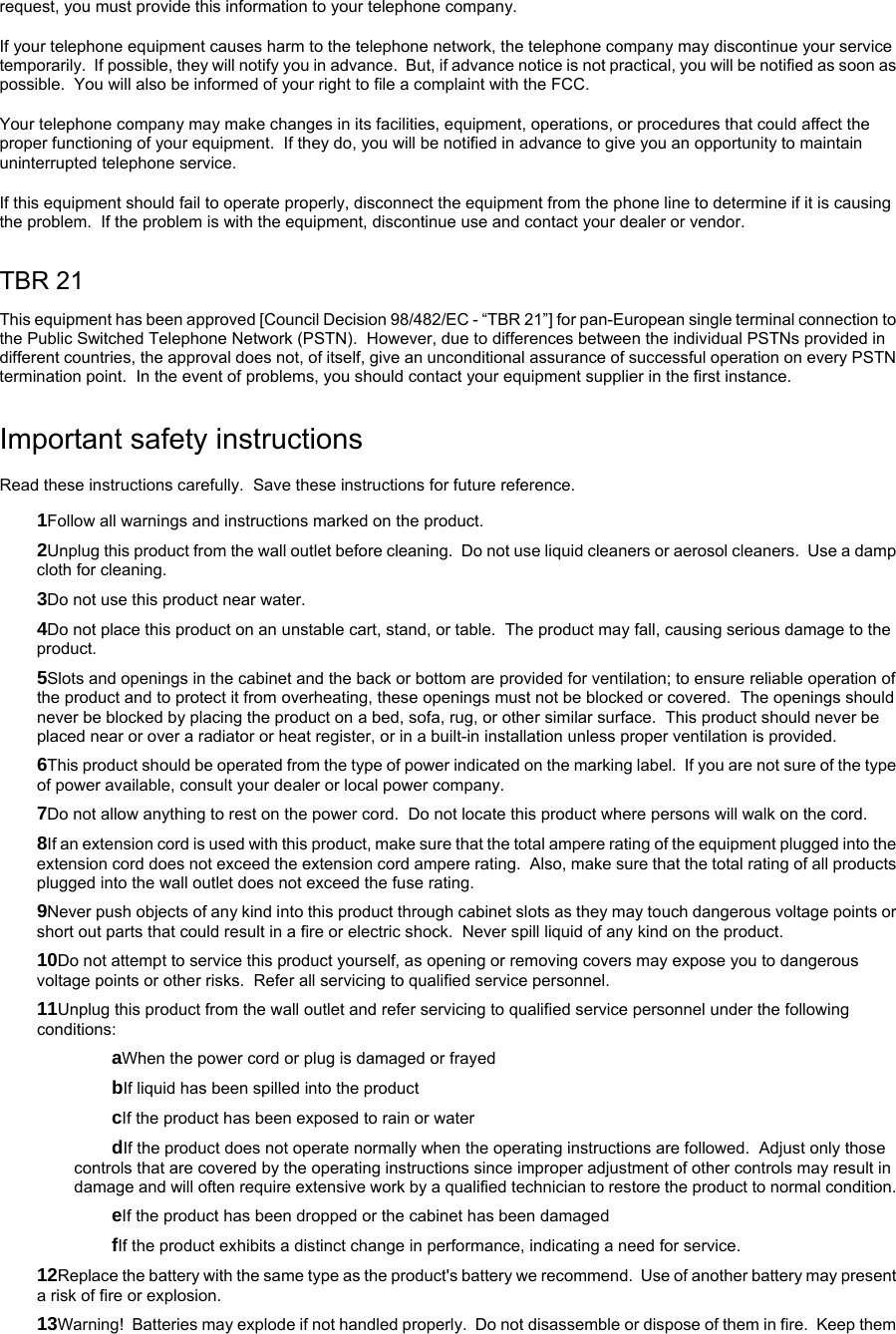 request, you must provide this information to your telephone company. If your telephone equipment causes harm to the telephone network, the telephone company may discontinue your service temporarily.  If possible, they will notify you in advance.  But, if advance notice is not practical, you will be notified as soon as possible.  You will also be informed of your right to file a complaint with the FCC. Your telephone company may make changes in its facilities, equipment, operations, or procedures that could affect the proper functioning of your equipment.  If they do, you will be notified in advance to give you an opportunity to maintain uninterrupted telephone service. If this equipment should fail to operate properly, disconnect the equipment from the phone line to determine if it is causing the problem.  If the problem is with the equipment, discontinue use and contact your dealer or vendor. TBR 21 This equipment has been approved [Council Decision 98/482/EC - “TBR 21”] for pan-European single terminal connection to the Public Switched Telephone Network (PSTN).  However, due to differences between the individual PSTNs provided in different countries, the approval does not, of itself, give an unconditional assurance of successful operation on every PSTN termination point.  In the event of problems, you should contact your equipment supplier in the first instance. Important safety instructions Read these instructions carefully.  Save these instructions for future reference. 1Follow all warnings and instructions marked on the product. 2Unplug this product from the wall outlet before cleaning.  Do not use liquid cleaners or aerosol cleaners.  Use a damp cloth for cleaning. 3Do not use this product near water. 4Do not place this product on an unstable cart, stand, or table.  The product may fall, causing serious damage to the product. 5Slots and openings in the cabinet and the back or bottom are provided for ventilation; to ensure reliable operation of the product and to protect it from overheating, these openings must not be blocked or covered.  The openings should never be blocked by placing the product on a bed, sofa, rug, or other similar surface.  This product should never be placed near or over a radiator or heat register, or in a built-in installation unless proper ventilation is provided. 6This product should be operated from the type of power indicated on the marking label.  If you are not sure of the type of power available, consult your dealer or local power company. 7Do not allow anything to rest on the power cord.  Do not locate this product where persons will walk on the cord. 8If an extension cord is used with this product, make sure that the total ampere rating of the equipment plugged into the extension cord does not exceed the extension cord ampere rating.  Also, make sure that the total rating of all products plugged into the wall outlet does not exceed the fuse rating. 9Never push objects of any kind into this product through cabinet slots as they may touch dangerous voltage points or short out parts that could result in a fire or electric shock.  Never spill liquid of any kind on the product. 10Do not attempt to service this product yourself, as opening or removing covers may expose you to dangerous voltage points or other risks.  Refer all servicing to qualified service personnel. 11Unplug this product from the wall outlet and refer servicing to qualified service personnel under the following conditions: aWhen the power cord or plug is damaged or frayed bIf liquid has been spilled into the product cIf the product has been exposed to rain or water dIf the product does not operate normally when the operating instructions are followed.  Adjust only those controls that are covered by the operating instructions since improper adjustment of other controls may result in damage and will often require extensive work by a qualified technician to restore the product to normal condition. eIf the product has been dropped or the cabinet has been damaged fIf the product exhibits a distinct change in performance, indicating a need for service. 12Replace the battery with the same type as the product&apos;s battery we recommend.  Use of another battery may present a risk of fire or explosion.  13Warning!  Batteries may explode if not handled properly.  Do not disassemble or dispose of them in fire.  Keep them 