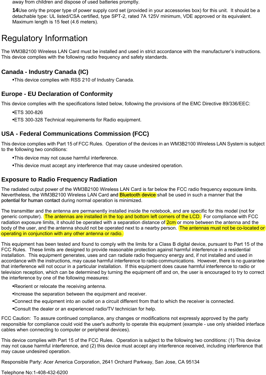 away from children and dispose of used batteries promptly. 14Use only the proper type of power supply cord set (provided in your accessories box) for this unit.  It should be a detachable type: UL listed/CSA certified, type SPT-2, rated 7A 125V minimum, VDE approved or its equivalent.  Maximum length is 15 feet (4.6 meters).  Regulatory Information The WM3B2100 Wireless LAN Card must be installed and used in strict accordance with the manufacturer’s instructions.  This device complies with the following radio frequency and safety standards. Canada - Industry Canada (IC) •This device complies with RSS 210 of Industry Canada. Europe - EU Declaration of Conformity This device complies with the specifications listed below, following the provisions of the EMC Directive 89/336/EEC: •ETS 300-826 •ETS 300-328 Technical requirements for Radio equipment. USA - Federal Communications Commission (FCC) This device complies with Part 15 of FCC Rules.  Operation of the devices in an WM3B2100 Wireless LAN System is subject to the following two conditions: •This device may not cause harmful interference. •This device must accept any interference that may cause undesired operation. Exposure to Radio Frequency Radiation The radiated output power of the WM3B2100 Wireless LAN Card is far below the FCC radio frequency exposure limits.  Nevertheless, the WM3B2100 Wireless LAN Card and Bluetooth device shall be used in such a manner that the  potential for human contact during normal operation is minimized. The transmitter and the antenna are permanently installed inside the notebook, and are specific for this model (not for generic computer).  The antennas are installed in the top and bottom left corners of the LCD.  For compliance with FCC radiation exposure limits, it should be operated with a separation distance of 2cm or more between the antenna and the body of the user, and the antenna should not be operated next to a nearby person.  The antennas must not be co-located or operating in conjunction with any other antenna or radio. This equipment has been tested and found to comply with the limits for a Class B digital device, pursuant to Part 15 of the FCC Rules.  These limits are designed to provide reasonable protection against harmful interference in a residential installation.  This equipment generates, uses and can radiate radio frequency energy and, if not installed and used in accordance with the instructions, may cause harmful interference to radio communications.  However, there is no guarantee that interference will not occur in a particular installation.  If this equipment does cause harmful interference to radio or television reception, which can be determined by turning the equipment off and on, the user is encouraged to try to correct the interference by one of the following measures: •Reorient or relocate the receiving antenna. •Increase the separation between the equipment and receiver. •Connect the equipment into an outlet on a circuit different from that to which the receiver is connected. •Consult the dealer or an experienced radio/TV technician for help. FCC Caution:  To assure continued compliance, any changes or modifications not expressly approved by the party responsible for compliance could void the user&apos;s authority to operate this equipment (example - use only shielded interface cables when connecting to computer or peripheral devices).   This device complies with Part 15 of the FCC Rules.  Operation is subject to the following two conditions: (1) This device may not cause harmful interference, and (2) this device must accept any interference received, including interference that may cause undesired operation. Responsible Party: Acer America Corporation, 2641 Orchard Parkway, San Jose, CA 95134   Telephone No:1-408-432-6200 