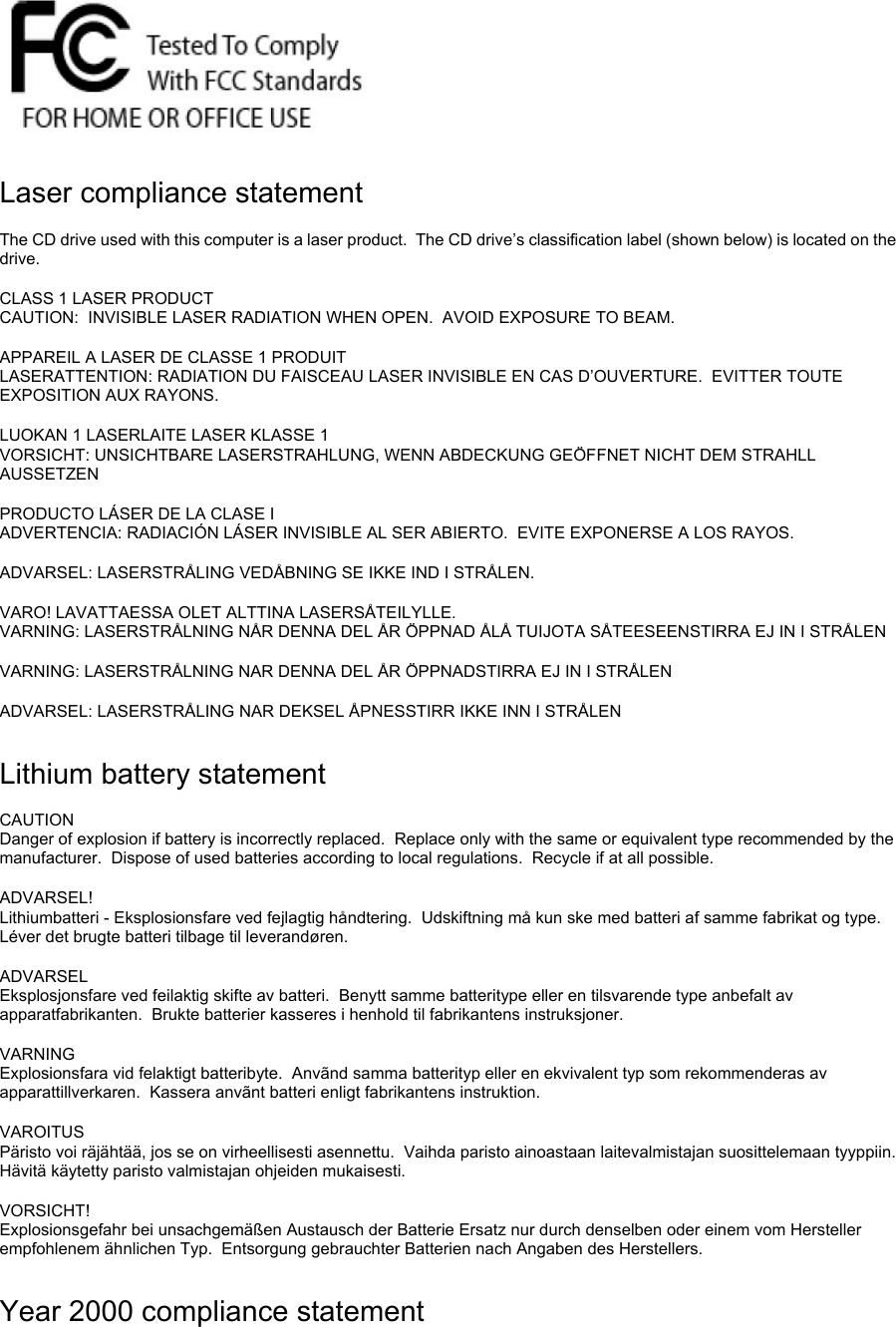  Laser compliance statement The CD drive used with this computer is a laser product.  The CD drive’s classification label (shown below) is located on the drive. CLASS 1 LASER PRODUCT CAUTION:  INVISIBLE LASER RADIATION WHEN OPEN.  AVOID EXPOSURE TO BEAM. APPAREIL A LASER DE CLASSE 1 PRODUIT LASERATTENTION: RADIATION DU FAISCEAU LASER INVISIBLE EN CAS D’OUVERTURE.  EVITTER TOUTE EXPOSITION AUX RAYONS. LUOKAN 1 LASERLAITE LASER KLASSE 1 VORSICHT: UNSICHTBARE LASERSTRAHLUNG, WENN ABDECKUNG GEÖFFNET NICHT DEM STRAHLL AUSSETZEN PRODUCTO LÁSER DE LA CLASE I ADVERTENCIA: RADIACIÓN LÁSER INVISIBLE AL SER ABIERTO.  EVITE EXPONERSE A LOS RAYOS. ADVARSEL: LASERSTRÅLING VEDÅBNING SE IKKE IND I STRÅLEN. VARO! LAVATTAESSA OLET ALTTINA LASERSÅTEILYLLE. VARNING: LASERSTRÅLNING NÅR DENNA DEL ÅR ÖPPNAD ÅLÅ TUIJOTA SÅTEESEENSTIRRA EJ IN I STRÅLEN VARNING: LASERSTRÅLNING NAR DENNA DEL ÅR ÖPPNADSTIRRA EJ IN I STRÅLEN ADVARSEL: LASERSTRÅLING NAR DEKSEL ÅPNESSTIRR IKKE INN I STRÅLEN Lithium battery statement CAUTION Danger of explosion if battery is incorrectly replaced.  Replace only with the same or equivalent type recommended by the manufacturer.  Dispose of used batteries according to local regulations.  Recycle if at all possible. ADVARSEL! Lithiumbatteri - Eksplosionsfare ved fejlagtig håndtering.  Udskiftning må kun ske med batteri af samme fabrikat og type.  Léver det brugte batteri tilbage til leverandøren. ADVARSEL Eksplosjonsfare ved feilaktig skifte av batteri.  Benytt samme batteritype eller en tilsvarende type anbefalt av apparatfabrikanten.  Brukte batterier kasseres i henhold til fabrikantens instruksjoner. VARNING Explosionsfara vid felaktigt batteribyte.  Anvãnd samma batterityp eller en ekvivalent typ som rekommenderas av apparattillverkaren.  Kassera anvãnt batteri enligt fabrikantens instruktion. VAROITUS Päristo voi räjähtää, jos se on virheellisesti asennettu.  Vaihda paristo ainoastaan laitevalmistajan suosittelemaan tyyppiin.  Hävitä käytetty paristo valmistajan ohjeiden mukaisesti. VORSICHT! Explosionsgefahr bei unsachgemäßen Austausch der Batterie Ersatz nur durch denselben oder einem vom Hersteller empfohlenem ähnlichen Typ.  Entsorgung gebrauchter Batterien nach Angaben des Herstellers. Year 2000 compliance statement 