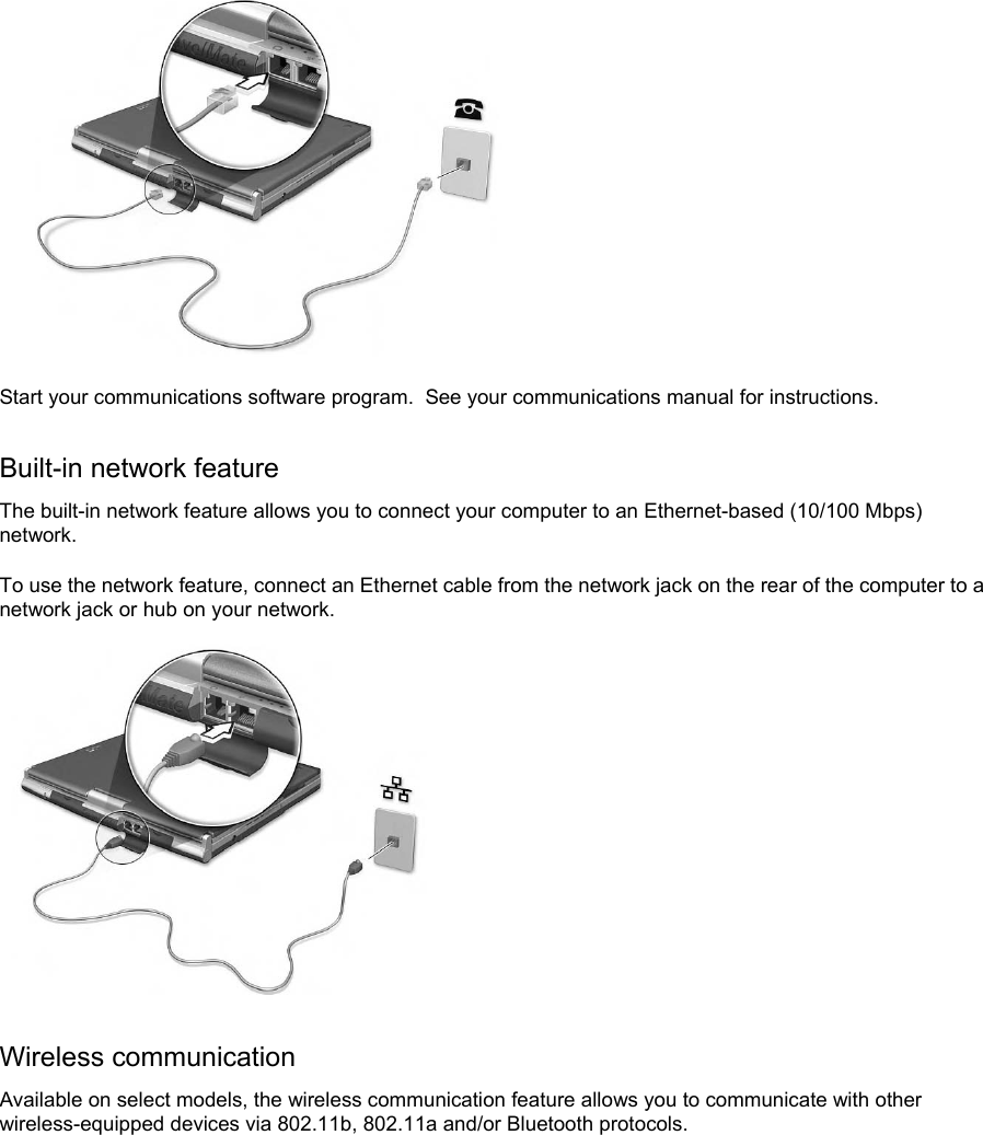  Start your communications software program.  See your communications manual for instructions. Built-in network feature The built-in network feature allows you to connect your computer to an Ethernet-based (10/100 Mbps) network. To use the network feature, connect an Ethernet cable from the network jack on the rear of the computer to a network jack or hub on your network.   Wireless communication Available on select models, the wireless communication feature allows you to communicate with other wireless-equipped devices via 802.11b, 802.11a and/or Bluetooth protocols. 