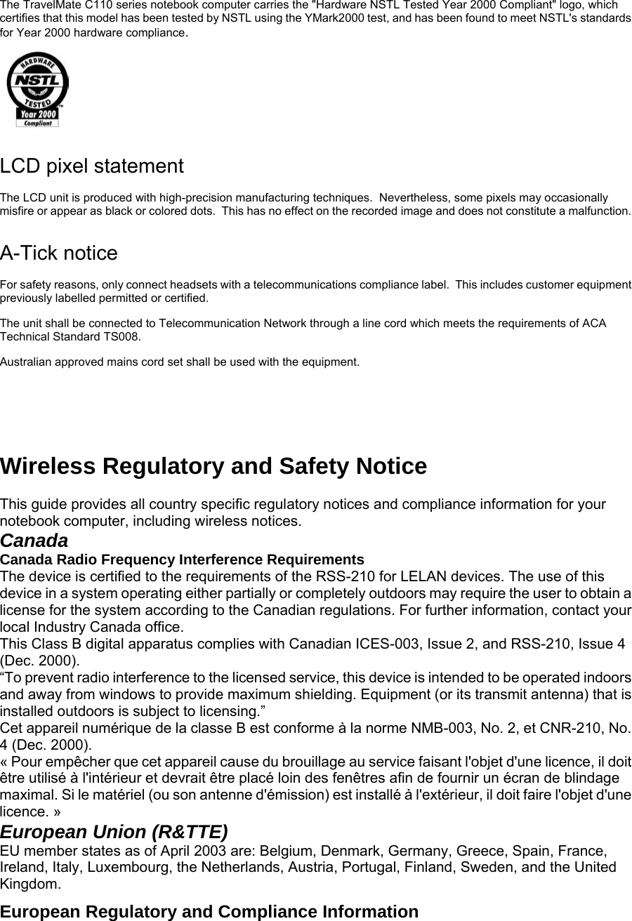 The TravelMate C110 series notebook computer carries the &quot;Hardware NSTL Tested Year 2000 Compliant&quot; logo, which certifies that this model has been tested by NSTL using the YMark2000 test, and has been found to meet NSTL&apos;s standards for Year 2000 hardware compliance.  LCD pixel statement The LCD unit is produced with high-precision manufacturing techniques.  Nevertheless, some pixels may occasionally misfire or appear as black or colored dots.  This has no effect on the recorded image and does not constitute a malfunction. A-Tick notice For safety reasons, only connect headsets with a telecommunications compliance label.  This includes customer equipment previously labelled permitted or certified. The unit shall be connected to Telecommunication Network through a line cord which meets the requirements of ACA Technical Standard TS008. Australian approved mains cord set shall be used with the equipment.    Wireless Regulatory and Safety Notice    This guide provides all country specific regulatory notices and compliance information for your notebook computer, including wireless notices.  Canada   Canada Radio Frequency Interference Requirements   The device is certified to the requirements of the RSS-210 for LELAN devices. The use of this device in a system operating either partially or completely outdoors may require the user to obtain a license for the system according to the Canadian regulations. For further information, contact your local Industry Canada office.  This Class B digital apparatus complies with Canadian ICES-003, Issue 2, and RSS-210, Issue 4 (Dec. 2000).  “To prevent radio interference to the licensed service, this device is intended to be operated indoors and away from windows to provide maximum shielding. Equipment (or its transmit antenna) that is installed outdoors is subject to licensing.”  Cet appareil numérique de la classe B est conforme à la norme NMB-003, No. 2, et CNR-210, No. 4 (Dec. 2000).  « Pour empêcher que cet appareil cause du brouillage au service faisant l&apos;objet d&apos;une licence, il doit être utilisé à l&apos;intérieur et devrait être placé loin des fenêtres afin de fournir un écran de blindage maximal. Si le matériel (ou son antenne d&apos;émission) est installé à l&apos;extérieur, il doit faire l&apos;objet d&apos;une licence. »  European Union (R&amp;TTE)  EU member states as of April 2003 are: Belgium, Denmark, Germany, Greece, Spain, France, Ireland, Italy, Luxembourg, the Netherlands, Austria, Portugal, Finland, Sweden, and the United Kingdom.  European Regulatory and Compliance Information    