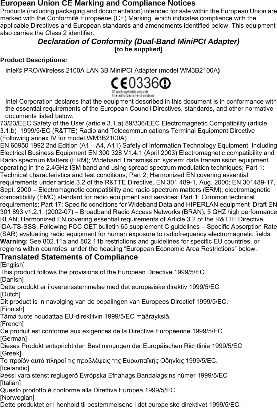 European Union CE Marking and Compliance Notices  Products (including packaging and documentation) intended for sale within the European Union are marked with the Conformité Européene (CE) Marking, which indicates compliance with the applicable Directives and European standards and amendments identified below. This equipment also carries the Class 2 identifier.   Declaration of Conformity (Dual-Band MiniPCI Adapter)  [to be supplied]  Product Descriptions:   Intel® PRO/Wireless 2100A LAN 3B MiniPCI Adapter (model WM3B2100A)    Intel Corporation declares that the equipment described in this document is in conformance with the essential requirements of the European Council Directives, standards, and other normative documents listed below:   73/23/EEC Safety of the User (article 3.1.a) 89/336/EEC Electromagnetic Compatibility (article 3.1.b)  1999/5/EC (R&amp;TTE) Radio and Telecommunications Terminal Equipment Directive (Following annex IV for model WM3B2100A)   EN 60950 1992 2nd Edition (A1 – A4, A11) Safety of Information Technology Equipment, Including Electrical Business Equipment EN 300 328 V1.4.1 (April 2003) Electromagnetic compatibility and Radio spectrum Matters (ERM); Wideband Transmission system; data transmission equipment operating in the 2.4GHz ISM band and using spread spectrum modulation techniques; Part 1: Technical characteristics and test conditions; Part 2; Harmonized EN covering essential requirements under article 3.2 of the R&amp;TTE Directive. EN 301 489-1, Aug. 2000; EN 301489-17, Sept. 2000 – Electromagnetic compatibility and radio spectrum matters (ERM); electromagnetic compatibility (EMC) standard for radio equipment and services: Part 1: Common technical requirements; Part 17: Specific conditions for Wideband Data and HIPERLAN equipment  Draft EN 301 893 v1.2.1, (2002-07) – Broadband Radio Access Networks (BRAN); 5 GHZ high performance RLAN; Harmonized EN covering essential requirements of Article 3.2 of the R&amp;TTE Directive.  IDA-TS-SSS, Following FCC OET bulletin 65 supplement C guidelines – Specific Absorption Rate (SAR) evaluating radio equipment for human exposure to radiofrequency electromagnetic fields.  Warning: See 802.11a and 802.11b restrictions and guidelines for specific EU countries, or regions within countries, under the heading “European Economic Area Restrictions” below.   Translated Statements of Compliance  [English]  This product follows the provisions of the European Directive 1999/5/EC.  [Danish]  Dette produkt er i overensstemmelse med det europæiske direktiv 1999/5/EC  [Dutch]  Dit product is in navolging van de bepalingen van Europees Directief 1999/5/EC.  [Finnish]  Tämä tuote noudattaa EU-direktiivin 1999/5/EC määräyksiä.  [French]  Ce produit est conforme aux exigences de la Directive Européenne 1999/5/EC.  [German]  Dieses Produkt entspricht den Bestimmungen der Europäischen Richtlinie 1999/5/EC  [Greek]  Το προϊόν αυτό πληροί τις προβλέψεις της Ευρωπαϊκής Οδηγίας 1999/5/ΕC.  [Icelandic]  Þessi vara stenst reglugerð Evrópska Efnahags Bandalagsins númer 1999/5/EC  [Italian]  Questo prodotto è conforme alla Direttiva Europea 1999/5/EC.  [Norwegian]  Dette produktet er i henhold til bestemmelsene i det europeiske direktivet 1999/5/EC.  