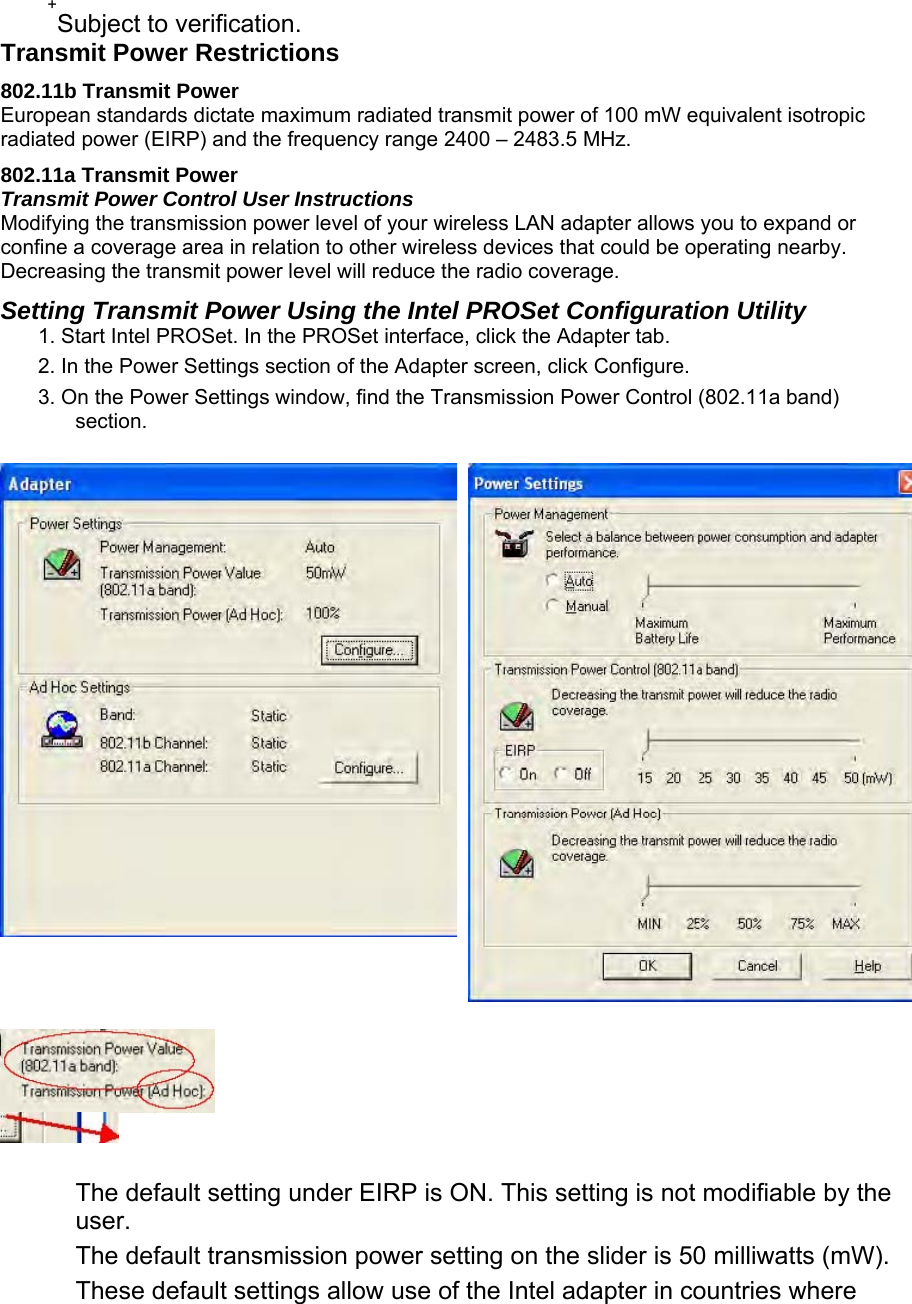  +Subject to verification.  Transmit Power Restrictions  802.11b Transmit Power  European standards dictate maximum radiated transmit power of 100 mW equivalent isotropic radiated power (EIRP) and the frequency range 2400 – 2483.5 MHz.  802.11a Transmit Power  Transmit Power Control User Instructions   Modifying the transmission power level of your wireless LAN adapter allows you to expand or confine a coverage area in relation to other wireless devices that could be operating nearby. Decreasing the transmit power level will reduce the radio coverage.   Setting Transmit Power Using the Intel PROSet Configuration Utility  1. Start Intel PROSet. In the PROSet interface, click the Adapter tab.   2. In the Power Settings section of the Adapter screen, click Configure.  3. On the Power Settings window, find the Transmission Power Control (802.11a band) section.        The default setting under EIRP is ON. This setting is not modifiable by the user.  The default transmission power setting on the slider is 50 milliwatts (mW).  These default settings allow use of the Intel adapter in countries where 