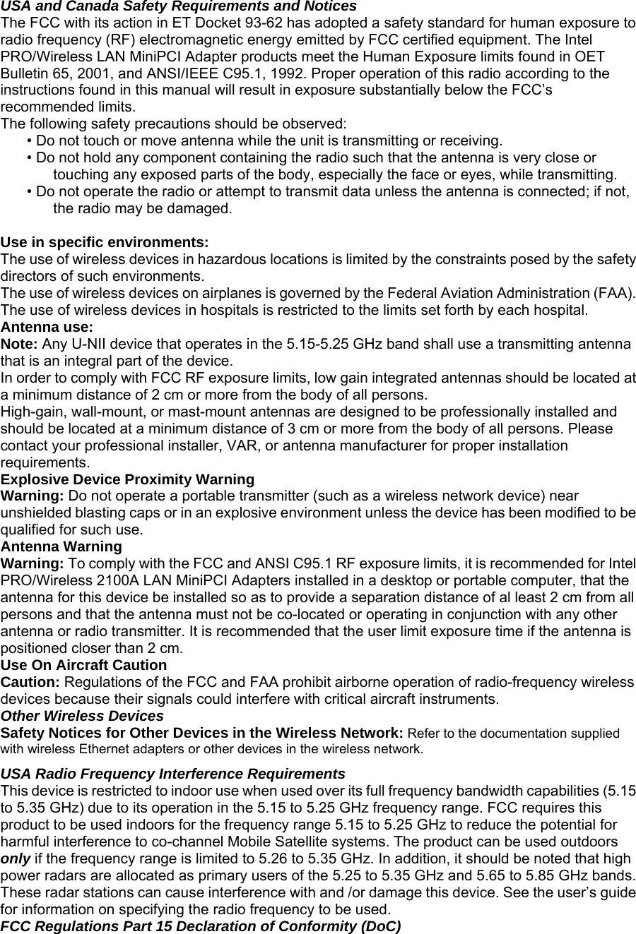 USA and Canada Safety Requirements and Notices  The FCC with its action in ET Docket 93-62 has adopted a safety standard for human exposure to radio frequency (RF) electromagnetic energy emitted by FCC certified equipment. The Intel PRO/Wireless LAN MiniPCI Adapter products meet the Human Exposure limits found in OET Bulletin 65, 2001, and ANSI/IEEE C95.1, 1992. Proper operation of this radio according to the instructions found in this manual will result in exposure substantially below the FCC’s recommended limits.  The following safety precautions should be observed:  • Do not touch or move antenna while the unit is transmitting or receiving.   • Do not hold any component containing the radio such that the antenna is very close or touching any exposed parts of the body, especially the face or eyes, while transmitting.   • Do not operate the radio or attempt to transmit data unless the antenna is connected; if not, the radio may be damaged.    Use in specific environments:   The use of wireless devices in hazardous locations is limited by the constraints posed by the safety directors of such environments.   The use of wireless devices on airplanes is governed by the Federal Aviation Administration (FAA).   The use of wireless devices in hospitals is restricted to the limits set forth by each hospital.   Antenna use:   Note: Any U-NII device that operates in the 5.15-5.25 GHz band shall use a transmitting antenna that is an integral part of the device.  In order to comply with FCC RF exposure limits, low gain integrated antennas should be located at a minimum distance of 2 cm or more from the body of all persons.   High-gain, wall-mount, or mast-mount antennas are designed to be professionally installed and should be located at a minimum distance of 3 cm or more from the body of all persons. Please contact your professional installer, VAR, or antenna manufacturer for proper installation requirements.   Explosive Device Proximity Warning  Warning: Do not operate a portable transmitter (such as a wireless network device) near unshielded blasting caps or in an explosive environment unless the device has been modified to be qualified for such use.  Antenna Warning  Warning: To comply with the FCC and ANSI C95.1 RF exposure limits, it is recommended for Intel PRO/Wireless 2100A LAN MiniPCI Adapters installed in a desktop or portable computer, that the antenna for this device be installed so as to provide a separation distance of al least 2 cm from all persons and that the antenna must not be co-located or operating in conjunction with any other antenna or radio transmitter. It is recommended that the user limit exposure time if the antenna is positioned closer than 2 cm.  Use On Aircraft Caution  Caution: Regulations of the FCC and FAA prohibit airborne operation of radio-frequency wireless devices because their signals could interfere with critical aircraft instruments.  Other Wireless Devices  Safety Notices for Other Devices in the Wireless Network: Refer to the documentation supplied with wireless Ethernet adapters or other devices in the wireless network.  USA Radio Frequency Interference Requirements  This device is restricted to indoor use when used over its full frequency bandwidth capabilities (5.15 to 5.35 GHz) due to its operation in the 5.15 to 5.25 GHz frequency range. FCC requires this product to be used indoors for the frequency range 5.15 to 5.25 GHz to reduce the potential for harmful interference to co-channel Mobile Satellite systems. The product can be used outdoors only if the frequency range is limited to 5.26 to 5.35 GHz. In addition, it should be noted that high power radars are allocated as primary users of the 5.25 to 5.35 GHz and 5.65 to 5.85 GHz bands. These radar stations can cause interference with and /or damage this device. See the user’s guide for information on specifying the radio frequency to be used.  FCC Regulations Part 15 Declaration of Conformity (DoC)  