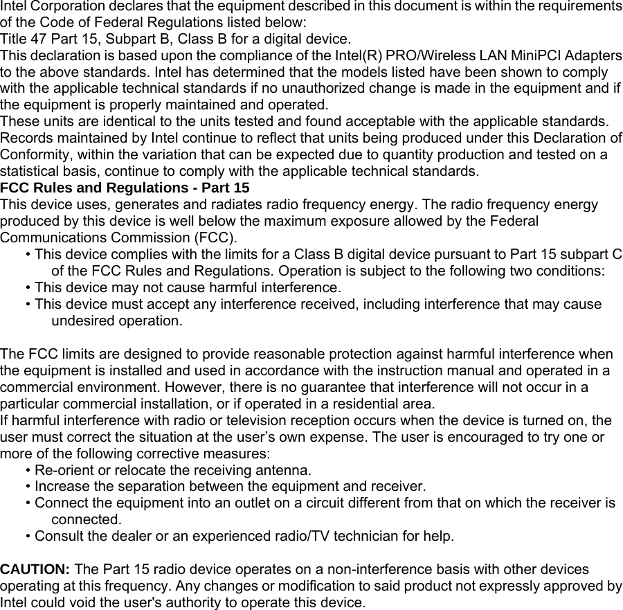 Intel Corporation declares that the equipment described in this document is within the requirements of the Code of Federal Regulations listed below:  Title 47 Part 15, Subpart B, Class B for a digital device.  This declaration is based upon the compliance of the Intel(R) PRO/Wireless LAN MiniPCI Adapters to the above standards. Intel has determined that the models listed have been shown to comply with the applicable technical standards if no unauthorized change is made in the equipment and if the equipment is properly maintained and operated.  These units are identical to the units tested and found acceptable with the applicable standards. Records maintained by Intel continue to reflect that units being produced under this Declaration of Conformity, within the variation that can be expected due to quantity production and tested on a statistical basis, continue to comply with the applicable technical standards.  FCC Rules and Regulations - Part 15  This device uses, generates and radiates radio frequency energy. The radio frequency energy produced by this device is well below the maximum exposure allowed by the Federal Communications Commission (FCC).  • This device complies with the limits for a Class B digital device pursuant to Part 15 subpart C of the FCC Rules and Regulations. Operation is subject to the following two conditions:  • This device may not cause harmful interference.  • This device must accept any interference received, including interference that may cause undesired operation.   The FCC limits are designed to provide reasonable protection against harmful interference when the equipment is installed and used in accordance with the instruction manual and operated in a commercial environment. However, there is no guarantee that interference will not occur in a particular commercial installation, or if operated in a residential area.  If harmful interference with radio or television reception occurs when the device is turned on, the user must correct the situation at the user’s own expense. The user is encouraged to try one or more of the following corrective measures:  • Re-orient or relocate the receiving antenna.  • Increase the separation between the equipment and receiver.  • Connect the equipment into an outlet on a circuit different from that on which the receiver is connected.  • Consult the dealer or an experienced radio/TV technician for help.   CAUTION: The Part 15 radio device operates on a non-interference basis with other devices operating at this frequency. Any changes or modification to said product not expressly approved by Intel could void the user&apos;s authority to operate this device.  