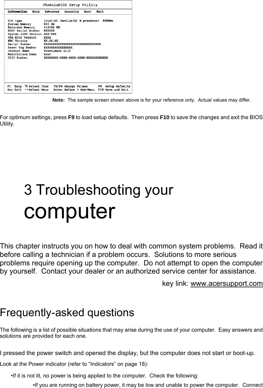  Note:  The sample screen shown above is for your reference only.  Actual values may differ. For optimum settings, press F9 to load setup defaults.  Then press F10 to save the changes and exit the BIOS Utility.   3 Troubleshooting your computer  This chapter instructs you on how to deal with common system problems.  Read it before calling a technician if a problem occurs.  Solutions to more serious problems require opening up the computer.  Do not attempt to open the computer by yourself.  Contact your dealer or an authorized service center for assistance. key link: www.acersupport.com  Frequently-asked questions The following is a list of possible situations that may arise during the use of your computer.  Easy answers and solutions are provided for each one. I pressed the power switch and opened the display, but the computer does not start or boot-up. Look at the Power indicator (refer to “Indicators” on page 18): •If it is not lit, no power is being applied to the computer.  Check the following: •If you are running on battery power, it may be low and unable to power the computer.  Connect 