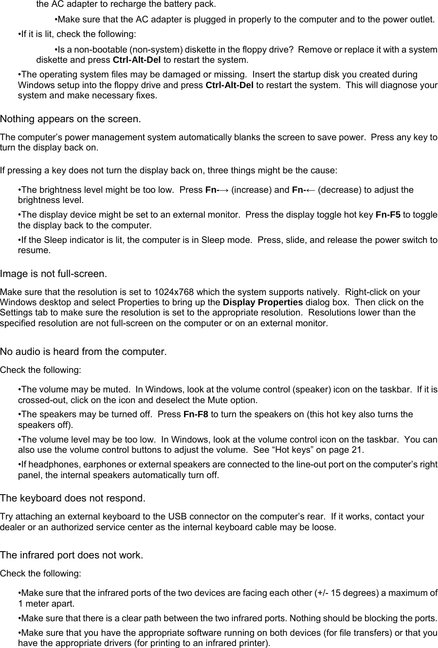 the AC adapter to recharge the battery pack. •Make sure that the AC adapter is plugged in properly to the computer and to the power outlet. •If it is lit, check the following: •Is a non-bootable (non-system) diskette in the floppy drive?  Remove or replace it with a system diskette and press Ctrl-Alt-Del to restart the system. •The operating system files may be damaged or missing.  Insert the startup disk you created during Windows setup into the floppy drive and press Ctrl-Alt-Del to restart the system.  This will diagnose your system and make necessary fixes. Nothing appears on the screen. The computer’s power management system automatically blanks the screen to save power.  Press any key to turn the display back on. If pressing a key does not turn the display back on, three things might be the cause: •The brightness level might be too low.  Press Fn-→ (increase) and Fn-← (decrease) to adjust the brightness level. •The display device might be set to an external monitor.  Press the display toggle hot key Fn-F5 to toggle the display back to the computer. •If the Sleep indicator is lit, the computer is in Sleep mode.  Press, slide, and release the power switch to resume. Image is not full-screen. Make sure that the resolution is set to 1024x768 which the system supports natively.  Right-click on your Windows desktop and select Properties to bring up the Display Properties dialog box.  Then click on the Settings tab to make sure the resolution is set to the appropriate resolution.  Resolutions lower than the specified resolution are not full-screen on the computer or on an external monitor. No audio is heard from the computer. Check the following: •The volume may be muted.  In Windows, look at the volume control (speaker) icon on the taskbar.  If it is crossed-out, click on the icon and deselect the Mute option. •The speakers may be turned off.  Press Fn-F8 to turn the speakers on (this hot key also turns the speakers off). •The volume level may be too low.  In Windows, look at the volume control icon on the taskbar.  You can also use the volume control buttons to adjust the volume.  See “Hot keys” on page 21. •If headphones, earphones or external speakers are connected to the line-out port on the computer’s right panel, the internal speakers automatically turn off. The keyboard does not respond. Try attaching an external keyboard to the USB connector on the computer’s rear.  If it works, contact your dealer or an authorized service center as the internal keyboard cable may be loose. The infrared port does not work. Check the following:  •Make sure that the infrared ports of the two devices are facing each other (+/- 15 degrees) a maximum of 1 meter apart.  •Make sure that there is a clear path between the two infrared ports. Nothing should be blocking the ports.  •Make sure that you have the appropriate software running on both devices (for file transfers) or that you have the appropriate drivers (for printing to an infrared printer).  