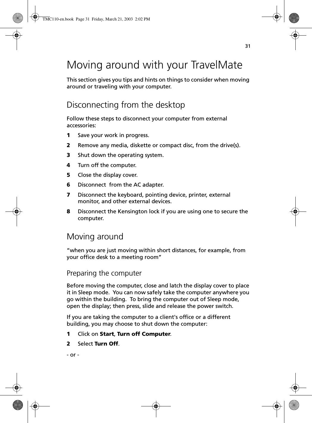 31Moving around with your TravelMateThis section gives you tips and hints on things to consider when moving around or traveling with your computer.Disconnecting from the desktopFollow these steps to disconnect your computer from external accessories:1Save your work in progress.2Remove any media, diskette or compact disc, from the drive(s).3Shut down the operating system.4Turn off the computer.5Close the display cover.6Disconnect  from the AC adapter.7Disconnect the keyboard, pointing device, printer, external monitor, and other external devices.8Disconnect the Kensington lock if you are using one to secure the computer.Moving around“when you are just moving within short distances, for example, from your office desk to a meeting room”Preparing the computerBefore moving the computer, close and latch the display cover to place it in Sleep mode.  You can now safely take the computer anywhere you go within the building.  To bring the computer out of Sleep mode, open the display; then press, slide and release the power switch.If you are taking the computer to a client&apos;s office or a different building, you may choose to shut down the computer: 1Click on Start, Turn off Computer.  2Select Turn Off. - or - TMC110-en.book  Page 31  Friday, March 21, 2003  2:02 PM