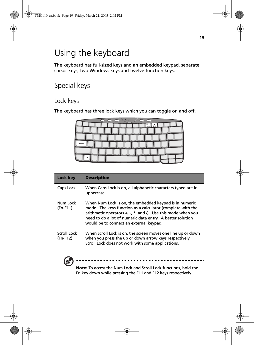 19Using the keyboardThe keyboard has full-sized keys and an embedded keypad, separate cursor keys, two Windows keys and twelve function keys.Special keysLock keysThe keyboard has three lock keys which you can toggle on and off.   Note: To access the Num Lock and Scroll Lock functions, hold the Fn key down while pressing the F11 and F12 keys respectively.Lock key DescriptionCaps Lock When Caps Lock is on, all alphabetic characters typed are in uppercase.Num Lock (Fn-F11)When Num Lock is on, the embedded keypad is in numeric mode.  The keys function as a calculator (complete with the arithmetic operators +, -, *, and /).  Use this mode when you need to do a lot of numeric data entry.  A better solution would be to connect an external keypad.Scroll Lock (Fn-F12)When Scroll Lock is on, the screen moves one line up or down when you press the up or down arrow keys respectively.  Scroll Lock does not work with some applications.TMC110-en.book  Page 19  Friday, March 21, 2003  2:02 PM