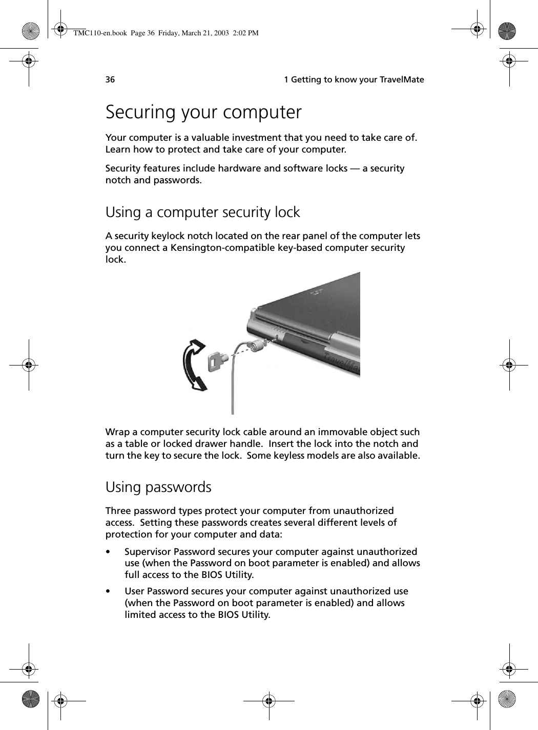  1 Getting to know your TravelMate36Securing your computerYour computer is a valuable investment that you need to take care of.  Learn how to protect and take care of your computer.Security features include hardware and software locks — a security notch and passwords.Using a computer security lockA security keylock notch located on the rear panel of the computer lets you connect a Kensington-compatible key-based computer security lock.  Wrap a computer security lock cable around an immovable object such as a table or locked drawer handle.  Insert the lock into the notch and turn the key to secure the lock.  Some keyless models are also available. Using passwordsThree password types protect your computer from unauthorized access.  Setting these passwords creates several different levels of protection for your computer and data:• Supervisor Password secures your computer against unauthorized use (when the Password on boot parameter is enabled) and allows full access to the BIOS Utility.• User Password secures your computer against unauthorized use (when the Password on boot parameter is enabled) and allows limited access to the BIOS Utility.TMC110-en.book  Page 36  Friday, March 21, 2003  2:02 PM