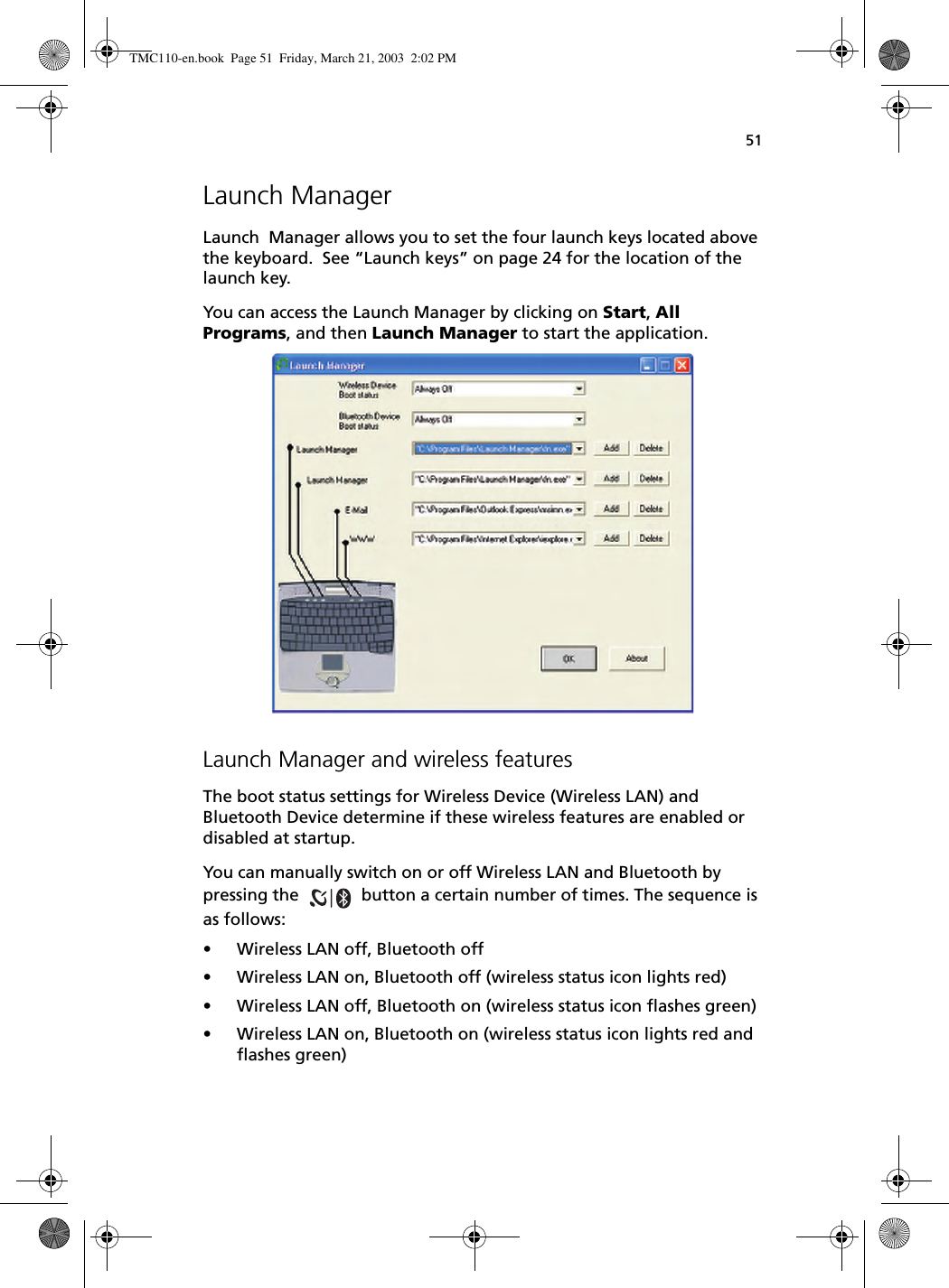 51Launch ManagerLaunch  Manager allows you to set the four launch keys located above the keyboard.  See “Launch keys” on page 24 for the location of the launch key.  You can access the Launch Manager by clicking on Start, All Programs, and then Launch Manager to start the application. Launch Manager and wireless featuresThe boot status settings for Wireless Device (Wireless LAN) and Bluetooth Device determine if these wireless features are enabled or disabled at startup.You can manually switch on or off Wireless LAN and Bluetooth by pressing the   button a certain number of times. The sequence is as follows:• Wireless LAN off, Bluetooth off• Wireless LAN on, Bluetooth off (wireless status icon lights red)• Wireless LAN off, Bluetooth on (wireless status icon flashes green)• Wireless LAN on, Bluetooth on (wireless status icon lights red and flashes green)TMC110-en.book  Page 51  Friday, March 21, 2003  2:02 PM