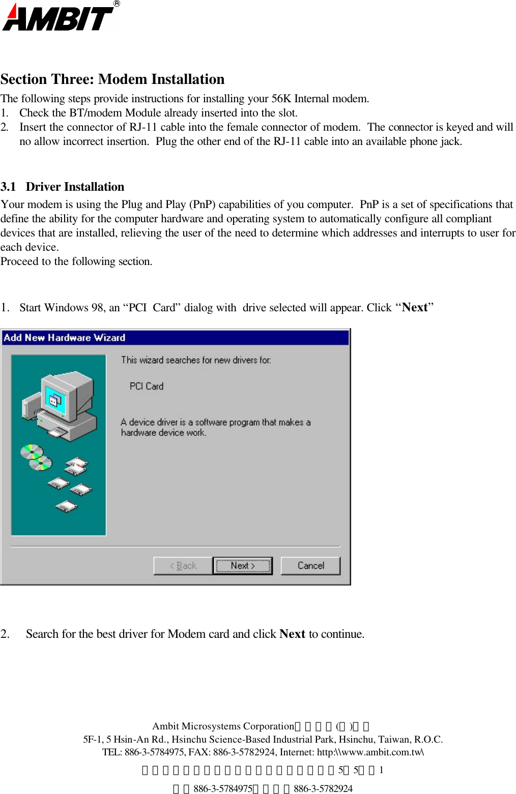  Ambit Microsystems Corporation國碁電子(股)公司 5F-1, 5 Hsin-An Rd., Hsinchu Science-Based Industrial Park, Hsinchu, Taiwan, R.O.C. TEL: 886-3-5784975, FAX: 886-3-5782924, Internet: http:\\www.ambit.com.tw\ 中華民國臺灣省新竹縣新竹科學園區新安路5號5樓之1 電話886-3-5784975，傳真：886-3-5782924   Section Three: Modem Installation  The following steps provide instructions for installing your 56K Internal modem. 1. Check the BT/modem Module already inserted into the slot.   2. Insert the connector of RJ-11 cable into the female connector of modem.  The connector is keyed and will no allow incorrect insertion.  Plug the other end of the RJ-11 cable into an available phone jack.  3.1  Driver Installation Your modem is using the Plug and Play (PnP) capabilities of you computer.  PnP is a set of specifications that define the ability for the computer hardware and operating system to automatically configure all compliant devices that are installed, relieving the user of the need to determine which addresses and interrupts to user for each device. Proceed to the following section.   1.  Start Windows 98, an “PCI  Card” dialog with  drive selected will appear. Click “Next”      2.  Search for the best driver for Modem card and click Next to continue.  