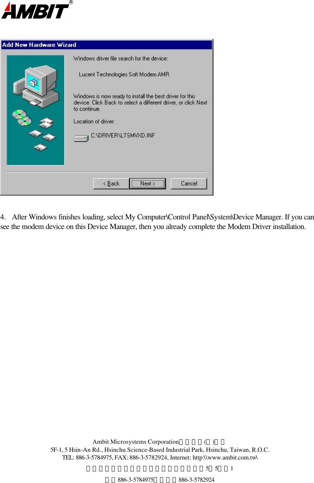  Ambit Microsystems Corporation國碁電子(股)公司 5F-1, 5 Hsin-An Rd., Hsinchu Science-Based Industrial Park, Hsinchu, Taiwan, R.O.C. TEL: 886-3-5784975, FAX: 886-3-5782924, Internet: http:\\www.ambit.com.tw\ 中華民國臺灣省新竹縣新竹科學園區新安路5號5樓之1 電話886-3-5784975，傳真：886-3-5782924       4.  After Windows finishes loading, select My Computer\Control Panel\System\Device Manager. If you can see the modem device on this Device Manager, then you already complete the Modem Driver installation.  